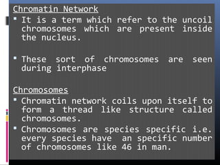 Chromatin Network
 It is a term which refer to the uncoil
chromosomes which are present inside
the nucleus.
 These sort of chromosomes are seen
during interphase
Chromosomes
 Chromatin network coils upon itself to
form a thread like structure called
chromosomes.
 Chromosomes are species specific i.e.
every species have an specific number
of chromosomes like 46 in man.
 