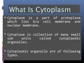What Is Cytoplasm
 Cytoplasm is a part of protoplasm
which lies b/w cell membrane and
nuclear membrane.
 Cytoplasm is collection of many small
sub units called cytoplasmic
organalles.
 Cytoplasmic organalle are of following
types.
 
