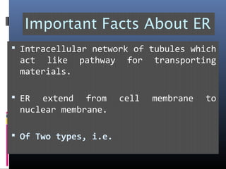 Important Facts About ER
 Intracellular network of tubules which
act like pathway for transporting
materials.
 ER extend from cell membrane to
nuclear membrane.
 Of Two types, i.e.
 