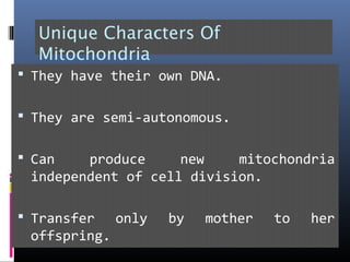 Unique Characters Of
Mitochondria
 They have their own DNA.
 They are semi-autonomous.
 Can produce new mitochondria
independent of cell division.
 Transfer only by mother to her
offspring.
 