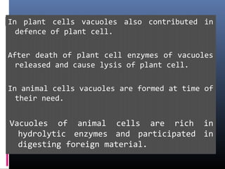 In plant cells vacuoles also contributed in
defence of plant cell.
After death of plant cell enzymes of vacuoles
released and cause lysis of plant cell.
In animal cells vacuoles are formed at time of
their need.
Vacuoles of animal cells are rich in
hydrolytic enzymes and participated in
digesting foreign material.
 