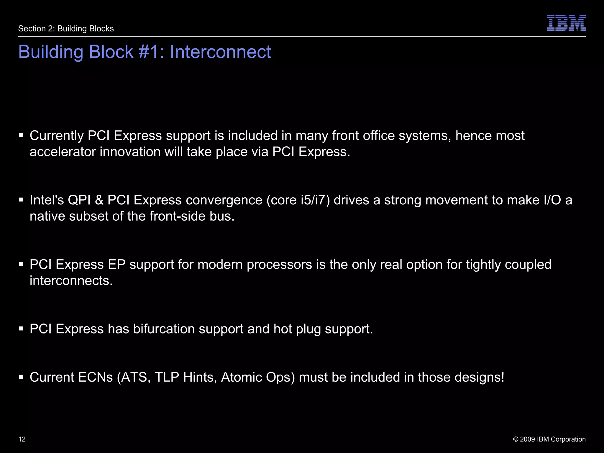 Building Block #1: InterconnectCurrently PCI Express support is included in many front office systems, hence most accelerator innovation will take place via PCI Express.Intel's QPI & PCI Express convergence (core i5/i7) drives a strong movement to make I/O a native subset of the front-side bus.PCI Express EP support for modern processors is the only real option for tightly coupled interconnects.PCI Express has bifurcation support and hot plug support.Current ECNs (ATS, TLP Hints, Atomic Ops) must be included in those designs!12Section 2: Building Blocks