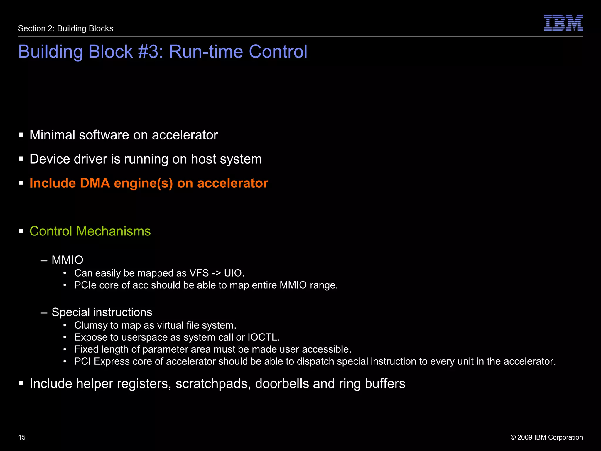 Building Block #3: Run-time ControlMinimal software on acceleratorDevice driver is running on host systemInclude DMA engine(s) on acceleratorControl MechanismsMMIOCan easily be mapped as VFS -> UIO.PCIe core of acc should be able to map entire MMIO range.Special instructionsClumsy to map as virtual file system.Expose to userspace as system call or IOCTL.Fixed length of parameter area must be made user accessible.PCI Express core of accelerator should be able to dispatch special instruction to every unit in the accelerator.Include helper registers, scratchpads, doorbells and ring buffers15Section 2: Building Blocks