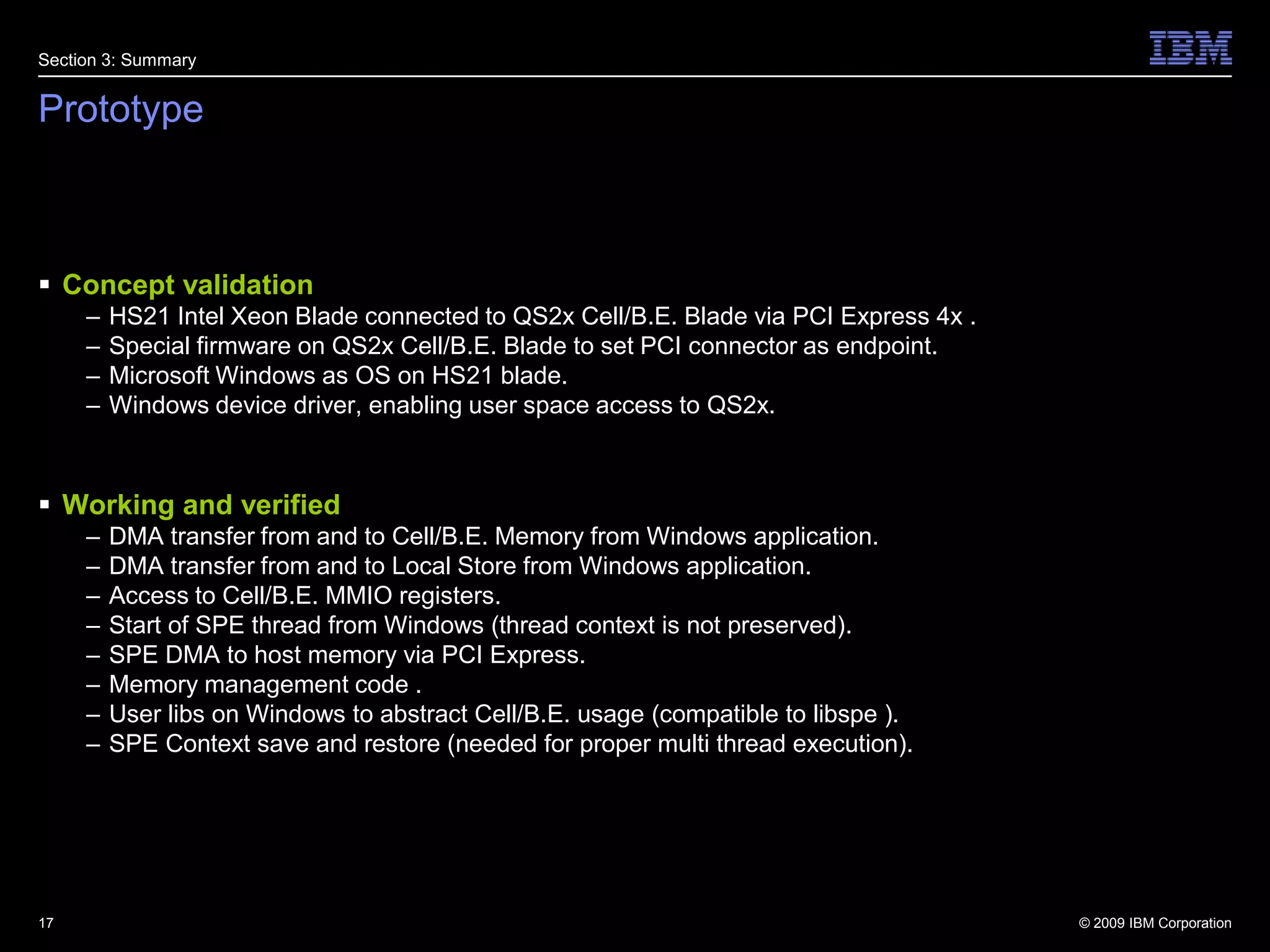 PrototypeConcept validationHS21 Intel Xeon Blade connected to QS2x Cell/B.E. Blade via PCI Express 4x .Special firmware on QS2x Cell/B.E. Blade to set PCI connector as endpoint.Microsoft Windows as OS on HS21 blade.Windows device driver, enabling user space access to QS2x.Working and verifiedDMA transfer from and to Cell/B.E. Memory from Windows application.DMA transfer from and to Local Store from Windows application.Access to Cell/B.E. MMIO registers.Start of SPE thread from Windows (thread context is not preserved)‏.SPE DMA to host memory via PCI Express.Memory management code .User libs on Windows to abstract Cell/B.E. usage (compatible to libspe )‏.SPE Context save and restore (needed for proper multi thread execution)‏.17Section 3: Summary