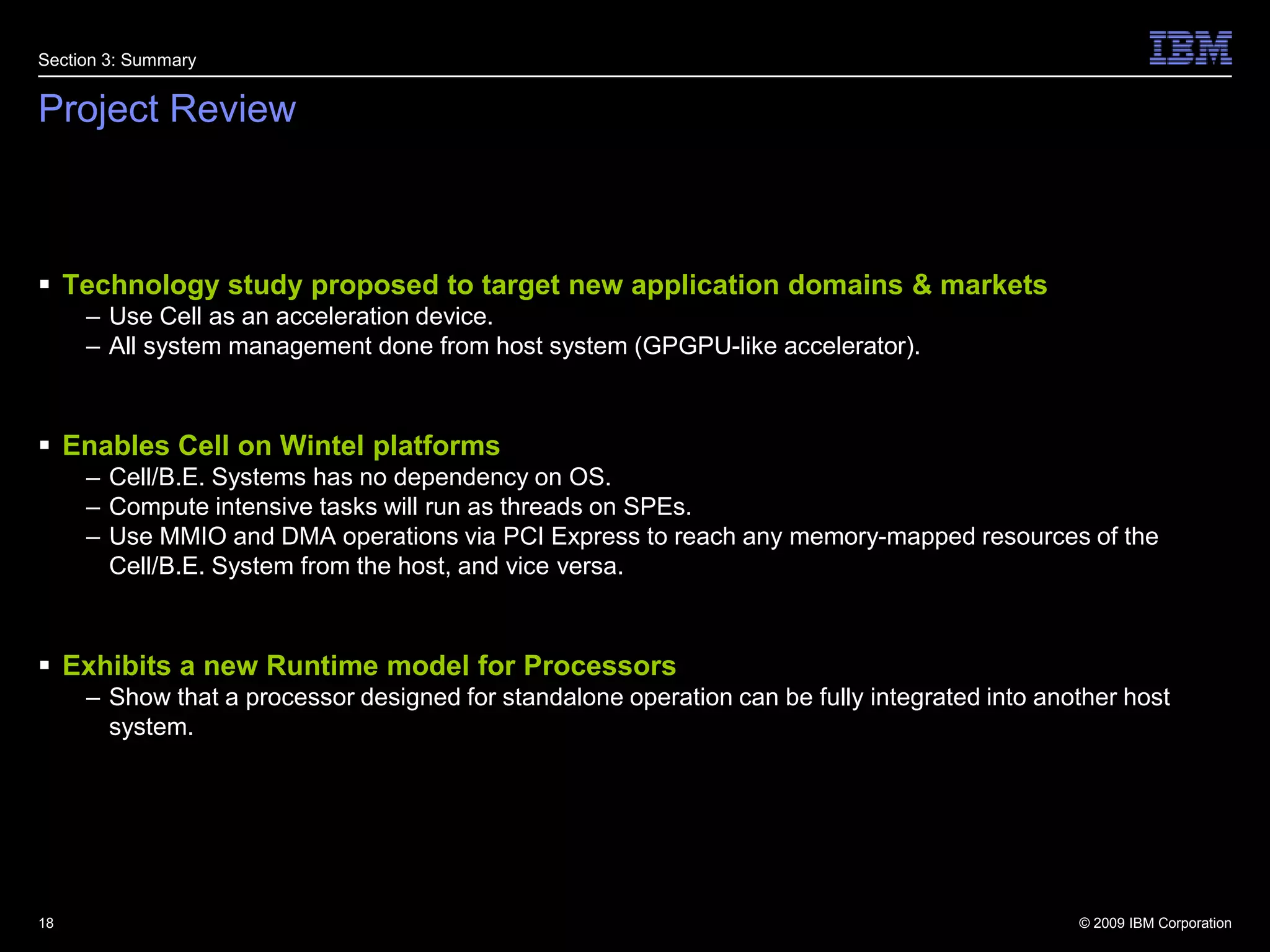 Project ReviewTechnology study proposed to target new application domains & marketsUse Cell as an acceleration device.All system management done from host system (GPGPU-like accelerator)‏.Enables Cell on Wintel platforms Cell/B.E. Systems has no dependency on OS.Compute intensive tasks will run as threads on SPEs.Use MMIO and DMA operations via PCI Express to reach any memory-mapped resources of the Cell/B.E. System from the host, and vice versa.Exhibits a new Runtime model for ProcessorsShow that a processor designed for standalone operation can be fully integrated into another host system.18Section 3: Summary