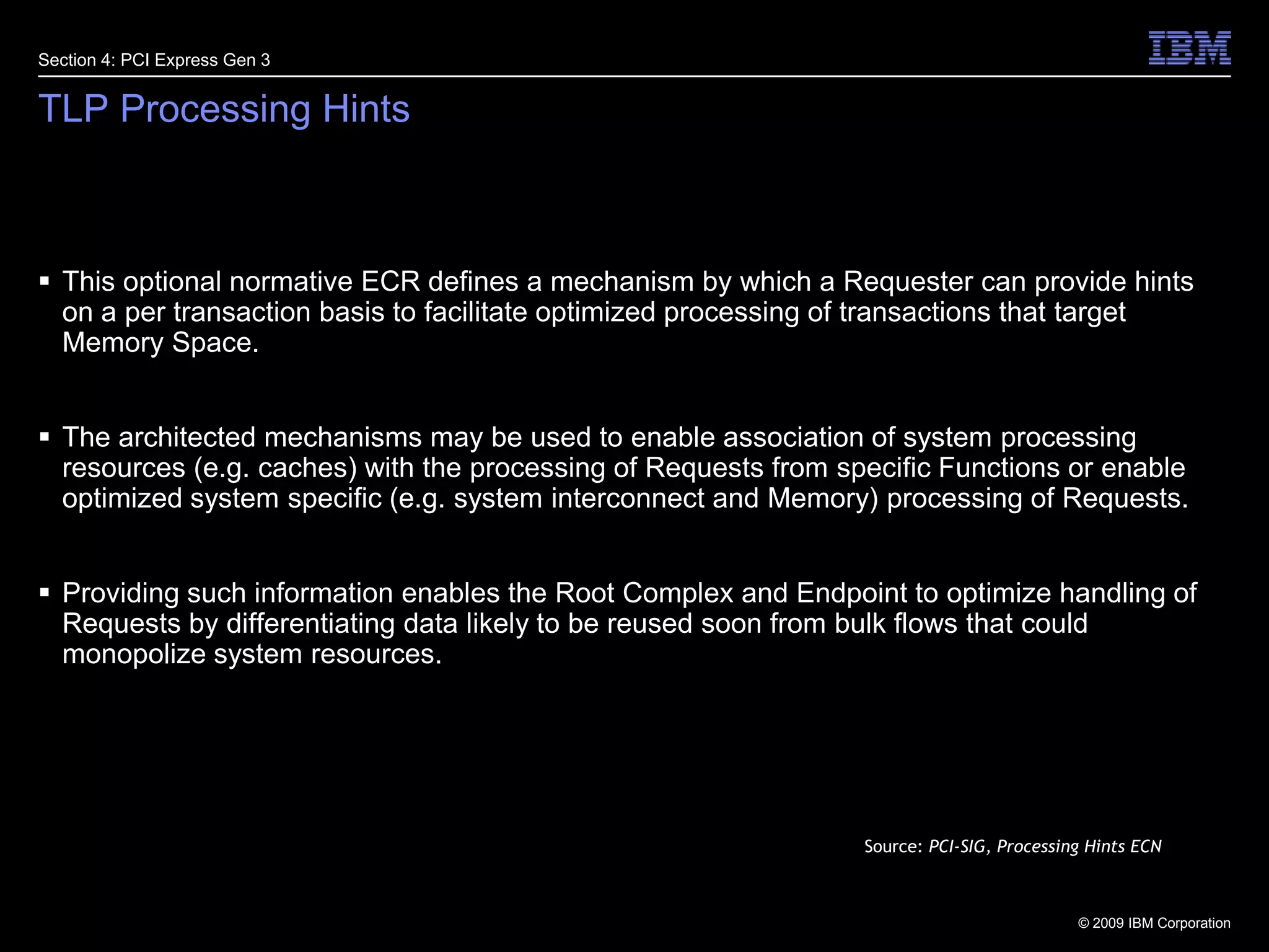 22TLP Processing HintsThis optional normative ECR defines a mechanism by which a Requester can provide hints on a per transaction basis to facilitate optimized processing of transactions that target Memory Space. The architected mechanisms may be used to enable association of system processing resources (e.g. caches) with the processing of Requests from specific Functions or enable optimized system specific (e.g. system interconnect and Memory) processing of Requests.Providing such information enables the Root Complex and Endpoint to optimize handling of Requests by differentiating data likely to be reused soon from bulk flows that could monopolize system resources.Section 4: PCI Express Gen 3Source: PCI-SIG, Processing Hints ECN