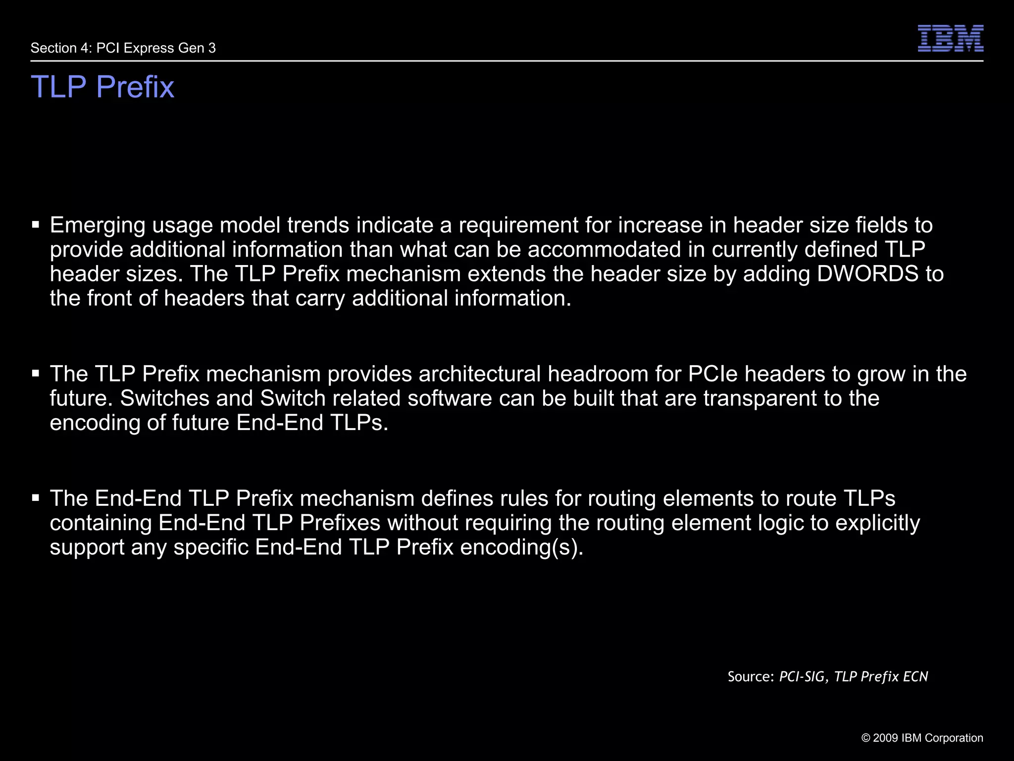 23TLP PrefixEmerging usage model trends indicate a requirement for increase in header size fields to provide additional information than what can be accommodated in currently defined TLP header sizes. The TLP Prefix mechanism extends the header size by adding DWORDS to the front of headers that carry additional information.The TLP Prefix mechanism provides architectural headroom for PCIe headers to grow in the future. Switches and Switch related software can be built that are transparent to the encoding of future End-End TLPs. The End-End TLP Prefix mechanism defines rules for routing elements to route TLPs containing End-End TLP Prefixes without requiring the routing element logic to explicitly support any specific End-End TLP Prefix encoding(s).Section 4: PCI Express Gen 3Source: PCI-SIG, TLP Prefix ECN