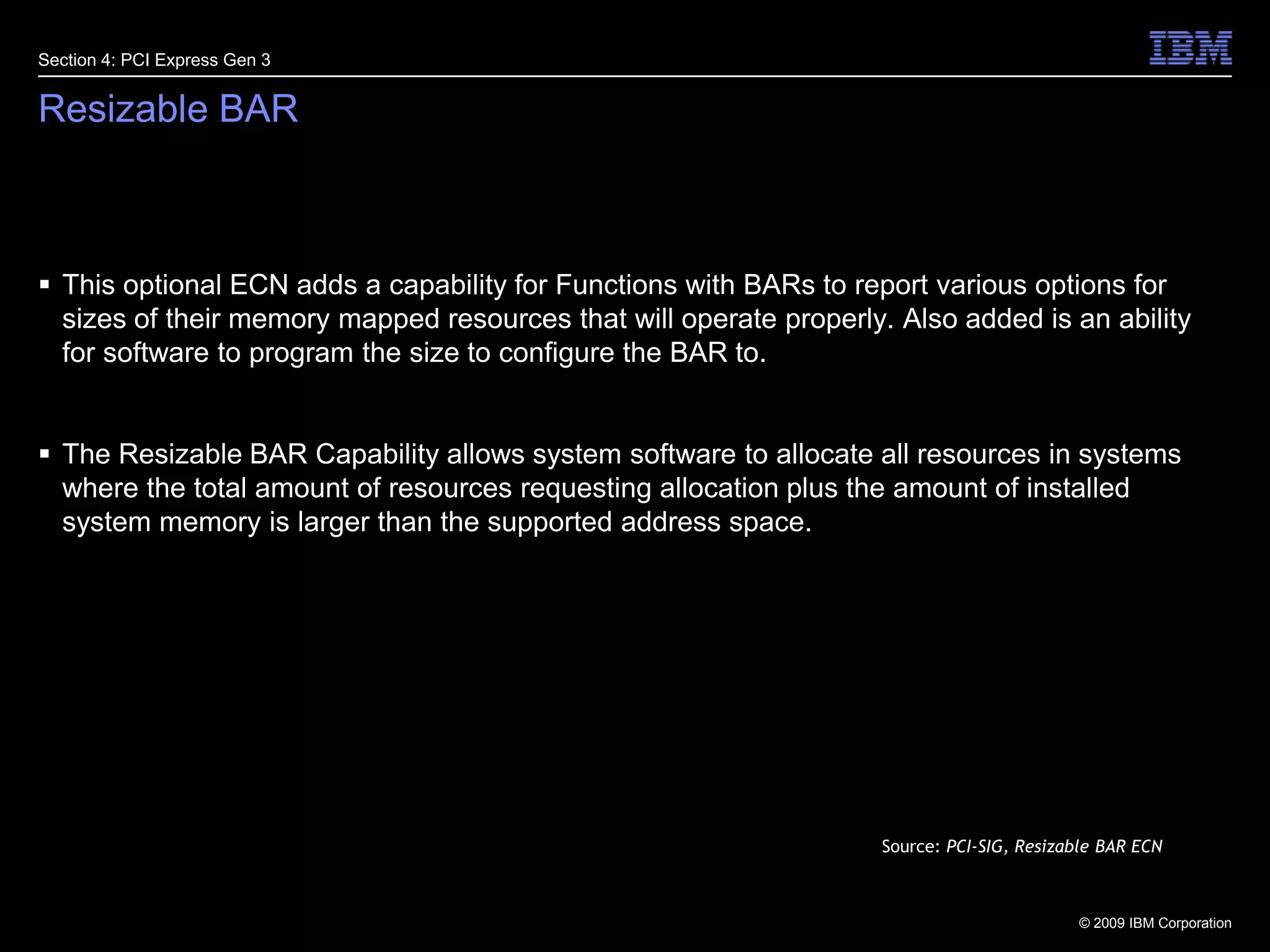 24Resizable BARThis optional ECN adds a capability for Functions with BARs to report various options for sizes of their memory mapped resources that will operate properly. Also added is an ability for software to program the size to configure the BAR to.The Resizable BAR Capability allows system software to allocate all resources in systems where the total amount of resources requesting allocation plus the amount of installed system memory is larger than the supported address space.Section 4: PCI Express Gen 3Source: PCI-SIG, Resizable BAR ECN