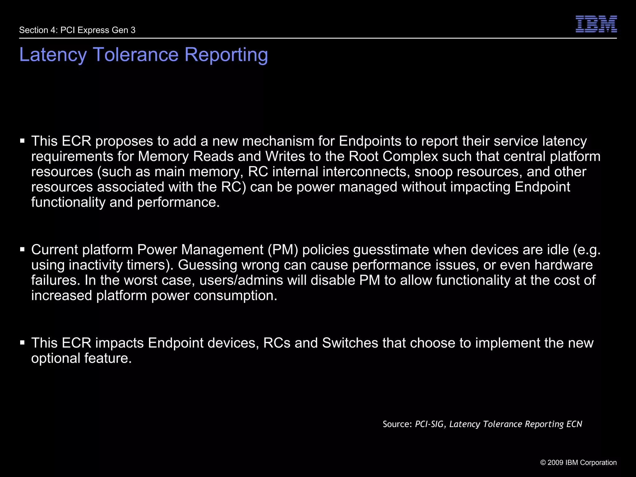26Latency Tolerance ReportingThis ECR proposes to add a new mechanism for Endpoints to report their service latency requirements for Memory Reads and Writes to the Root Complex such that central platform resources (such as main memory, RC internal interconnects, snoop resources, and other resources associated with the RC) can be power managed without impacting Endpoint functionality and performance.Current platform Power Management (PM) policies guesstimate when devices are idle (e.g. using inactivity timers). Guessing wrong can cause performance issues, or even hardware failures. In the worst case, users/admins will disable PM to allow functionality at the cost of increased platform power consumption.This ECR impacts Endpoint devices, RCs and Switches that choose to implement the new optional feature.Section 4: PCI Express Gen 3Source: PCI-SIG, Latency Tolerance Reporting ECN
