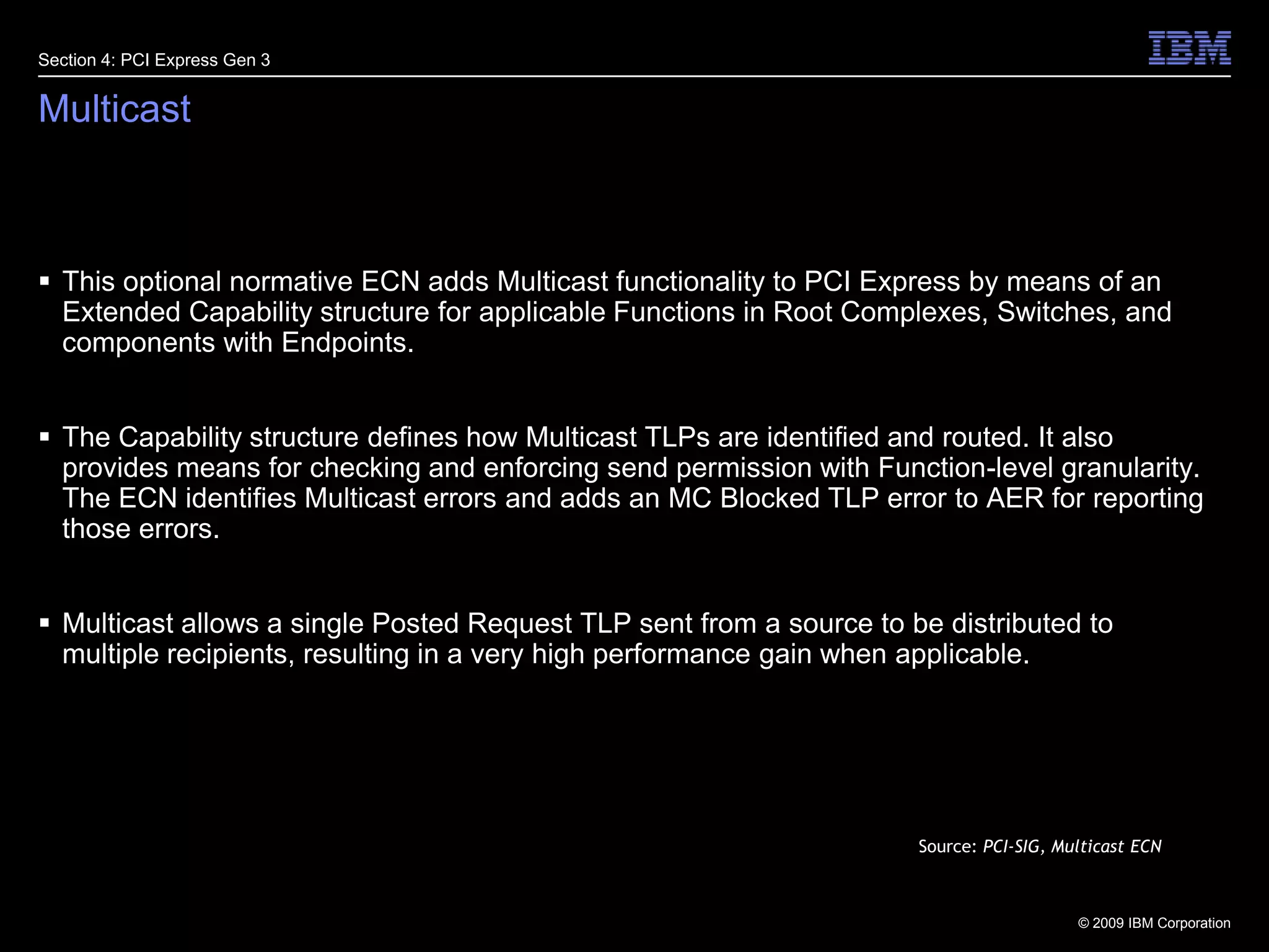 27MulticastThis optional normative ECN adds Multicast functionality to PCI Express by means of an Extended Capability structure for applicable Functions in Root Complexes, Switches, and components with Endpoints. The Capability structure defines how Multicast TLPs are identified and routed. It also provides means for checking and enforcing send permission with Function-level granularity. The ECN identifies Multicast errors and adds an MC Blocked TLP error to AER for reporting those errors.Multicast allows a single Posted Request TLP sent from a source to be distributed to multiple recipients, resulting in a very high performance gain when applicable.Section 4: PCI Express Gen 3Source: PCI-SIG, Multicast ECN