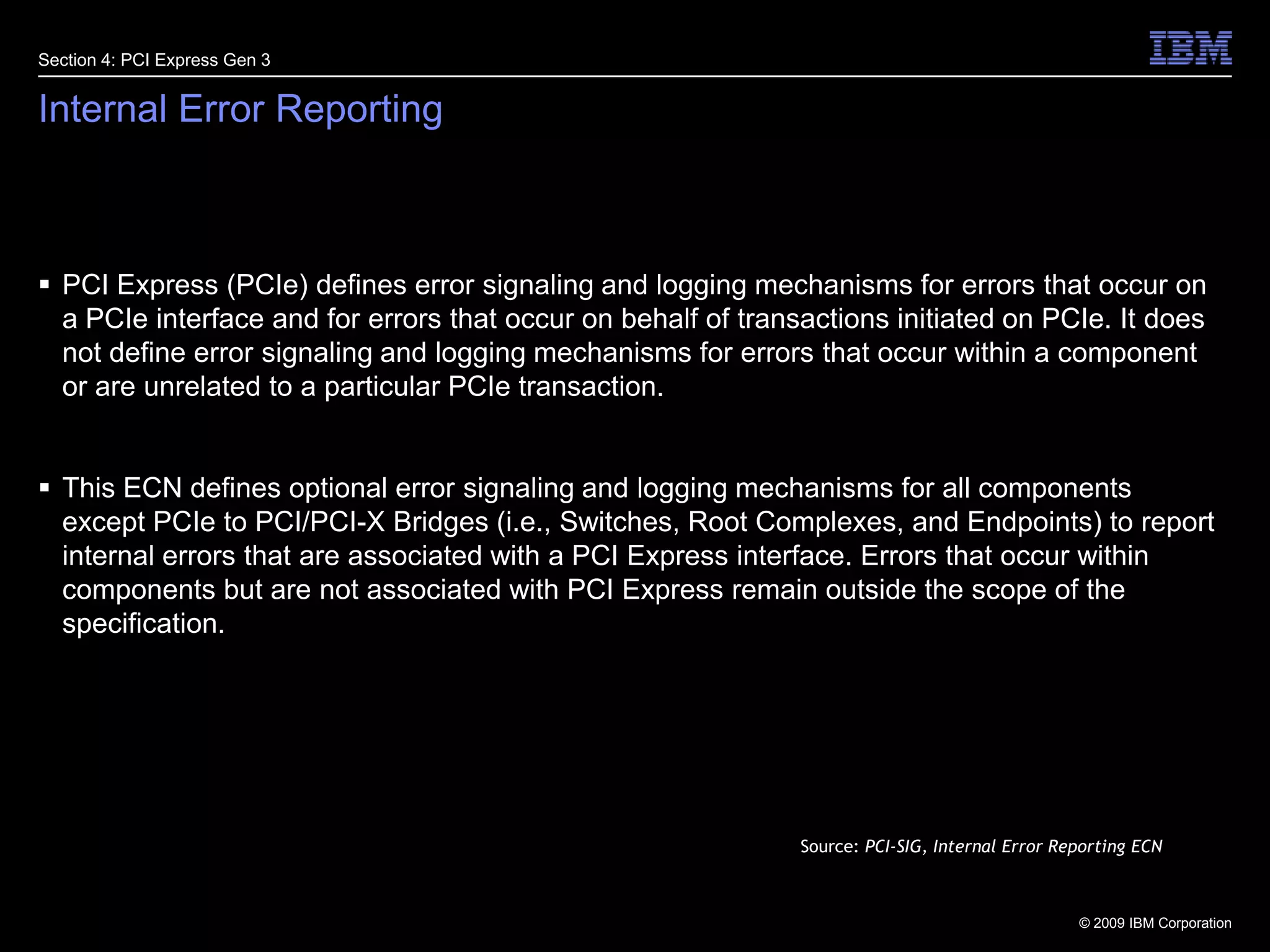 28Internal Error ReportingPCI Express (PCIe) defines error signaling and logging mechanisms for errors that occur on a PCIe interface and for errors that occur on behalf of transactions initiated on PCIe. It does not define error signaling and logging mechanisms for errors that occur within a component or are unrelated to a particular PCIe transaction.This ECN defines optional error signaling and logging mechanisms for all components except PCIe to PCI/PCI-X Bridges (i.e., Switches, Root Complexes, and Endpoints) to report internal errors that are associated with a PCI Express interface. Errors that occur within components but are not associated with PCI Express remain outside the scope of the specification.Section 4: PCI Express Gen 3Source: PCI-SIG, Internal Error Reporting ECN
