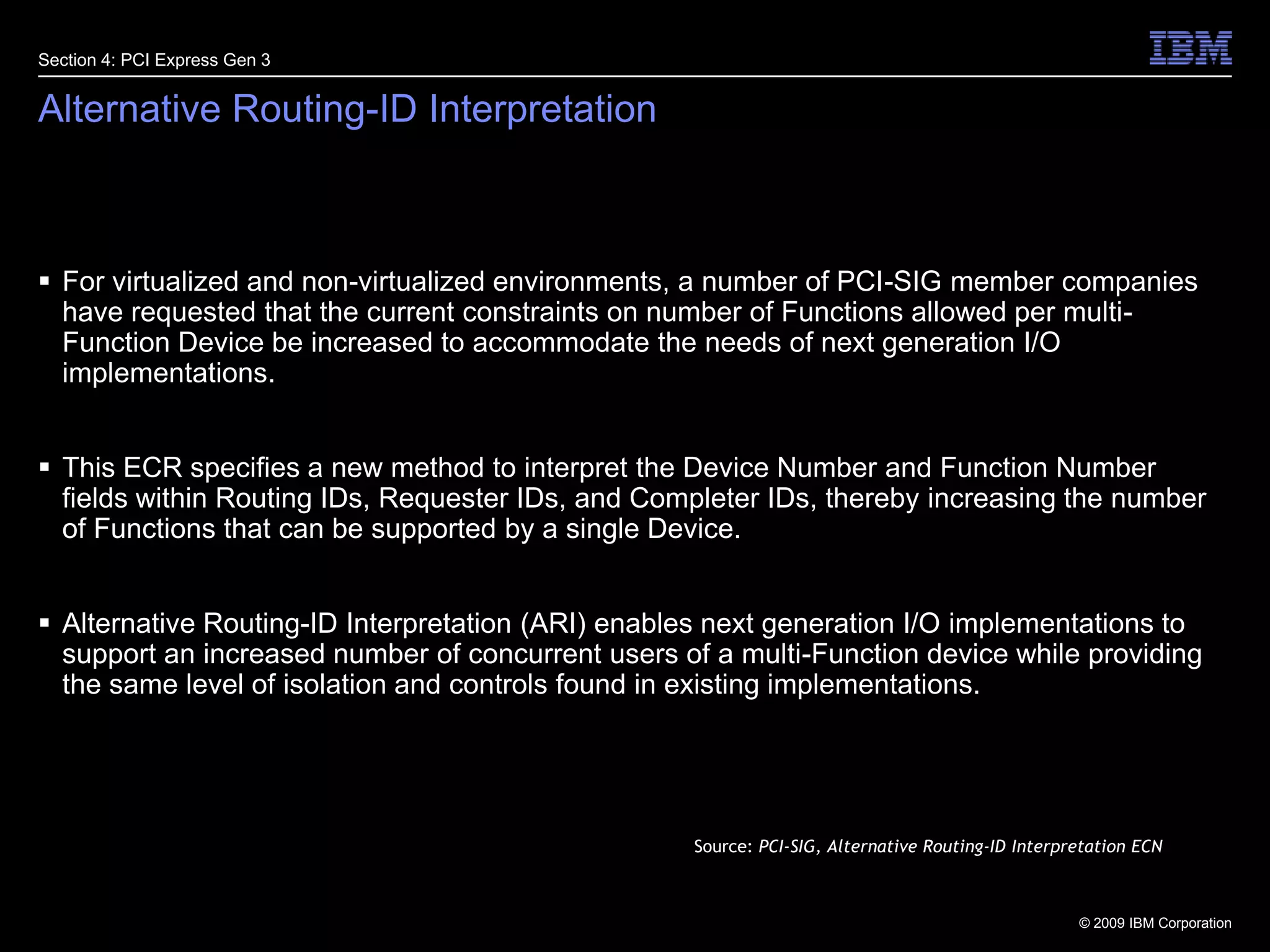 29Alternative Routing-ID InterpretationFor virtualized and non-virtualized environments, a number of PCI-SIG member companies have requested that the current constraints on number of Functions allowed per multi-Function Device be increased to accommodate the needs of next generation I/O implementations. This ECR specifies a new method to interpret the Device Number and Function Number fields within Routing IDs, Requester IDs, and Completer IDs, thereby increasing the number of Functions that can be supported by a single Device.Alternative Routing-ID Interpretation (ARI) enables next generation I/O implementations to support an increased number of concurrent users of a multi-Function device while providing the same level of isolation and controls found in existing implementations.Section 4: PCI Express Gen 3Source: PCI-SIG, Alternative Routing-ID Interpretation ECN