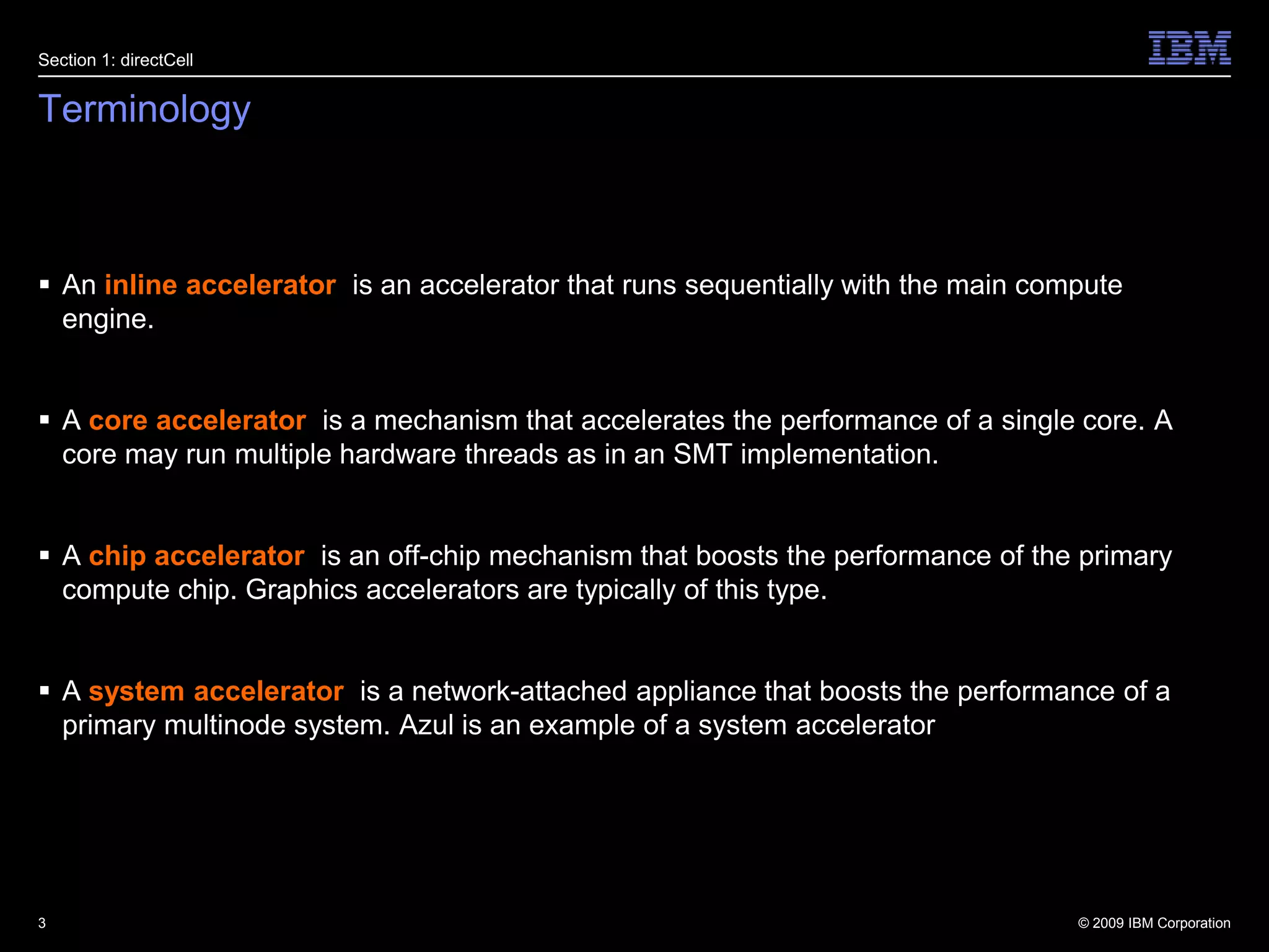 TerminologyAn inline accelerator  is an accelerator that runs sequentially with the main compute engine.A core accelerator  is a mechanism that accelerates the performance of a single core. A core may run multiple hardware threads as in an SMT implementation.A chip accelerator  is an off-chip mechanism that boosts the performance of the primary compute chip. Graphics accelerators are typically of this type.A system accelerator  is a network-attached appliance that boosts the performance of a primary multinode system. Azul is an example of a system accelerator3Section 1: directCell