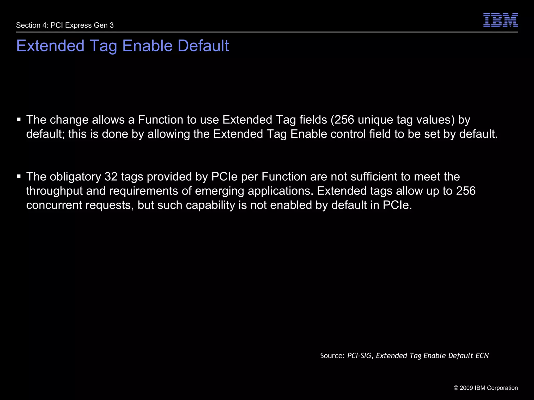 30Extended Tag Enable DefaultThe change allows a Function to use Extended Tag fields (256 unique tag values) by default; this is done by allowing the Extended Tag Enable control field to be set by default.The obligatory 32 tags provided by PCIe per Function are not sufficient to meet the throughput and requirements of emerging applications. Extended tags allow up to 256 concurrent requests, but such capability is not enabled by default in PCIe.Section 4: PCI Express Gen 3Source: PCI-SIG, Extended Tag Enable Default ECN