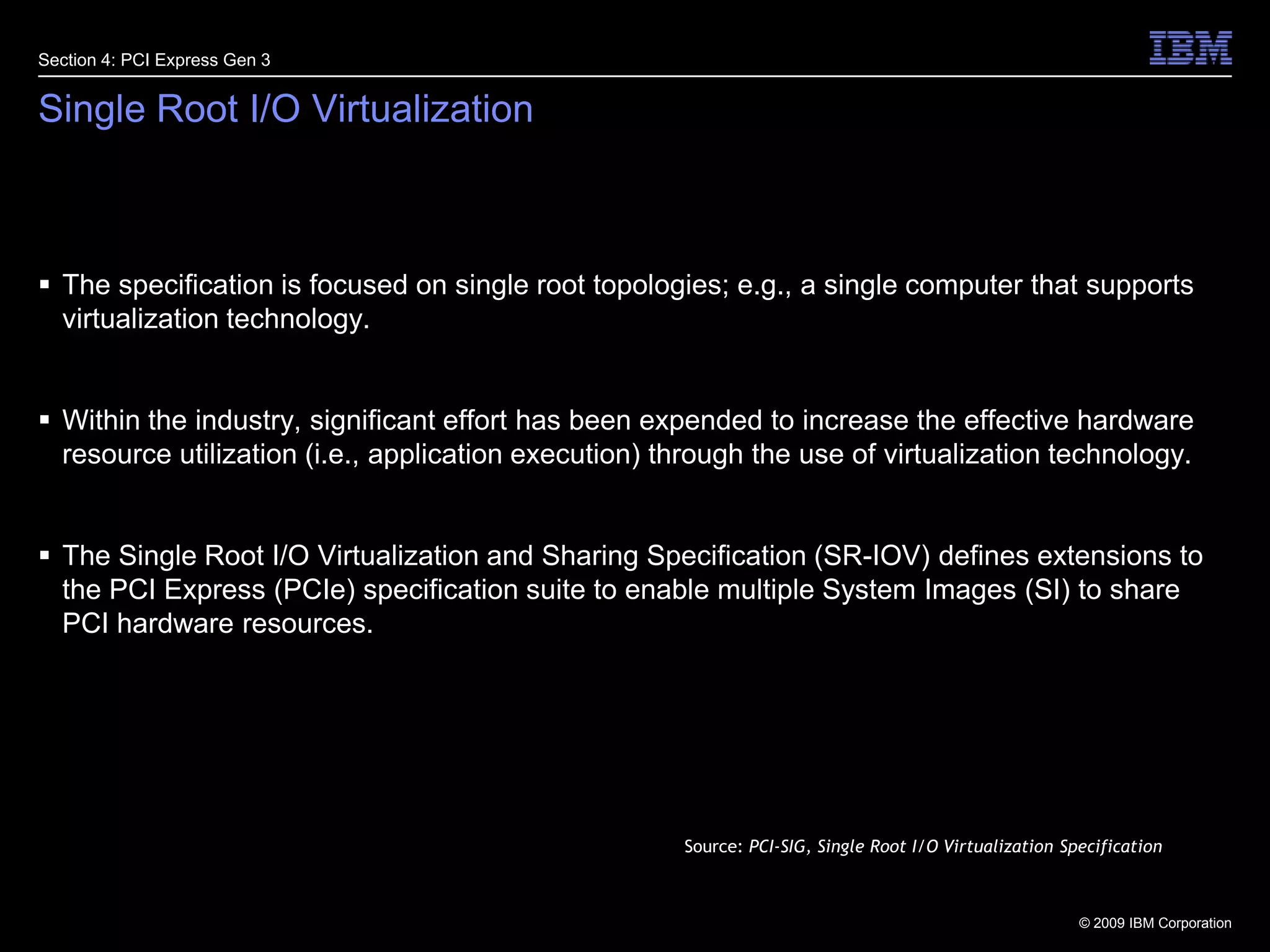 31Single Root I/O VirtualizationThe specification is focused on single root topologies; e.g., a single computer that supports virtualization technology.Within the industry, significant effort has been expended to increase the effective hardware resource utilization (i.e., application execution) through the use of virtualization technology. The Single Root I/O Virtualization and Sharing Specification (SR-IOV) defines extensions to the PCI Express (PCIe) specification suite to enable multiple System Images (SI) to share PCI hardware resources.Section 4: PCI Express Gen 3Source: PCI-SIG, Single Root I/O Virtualization Specification