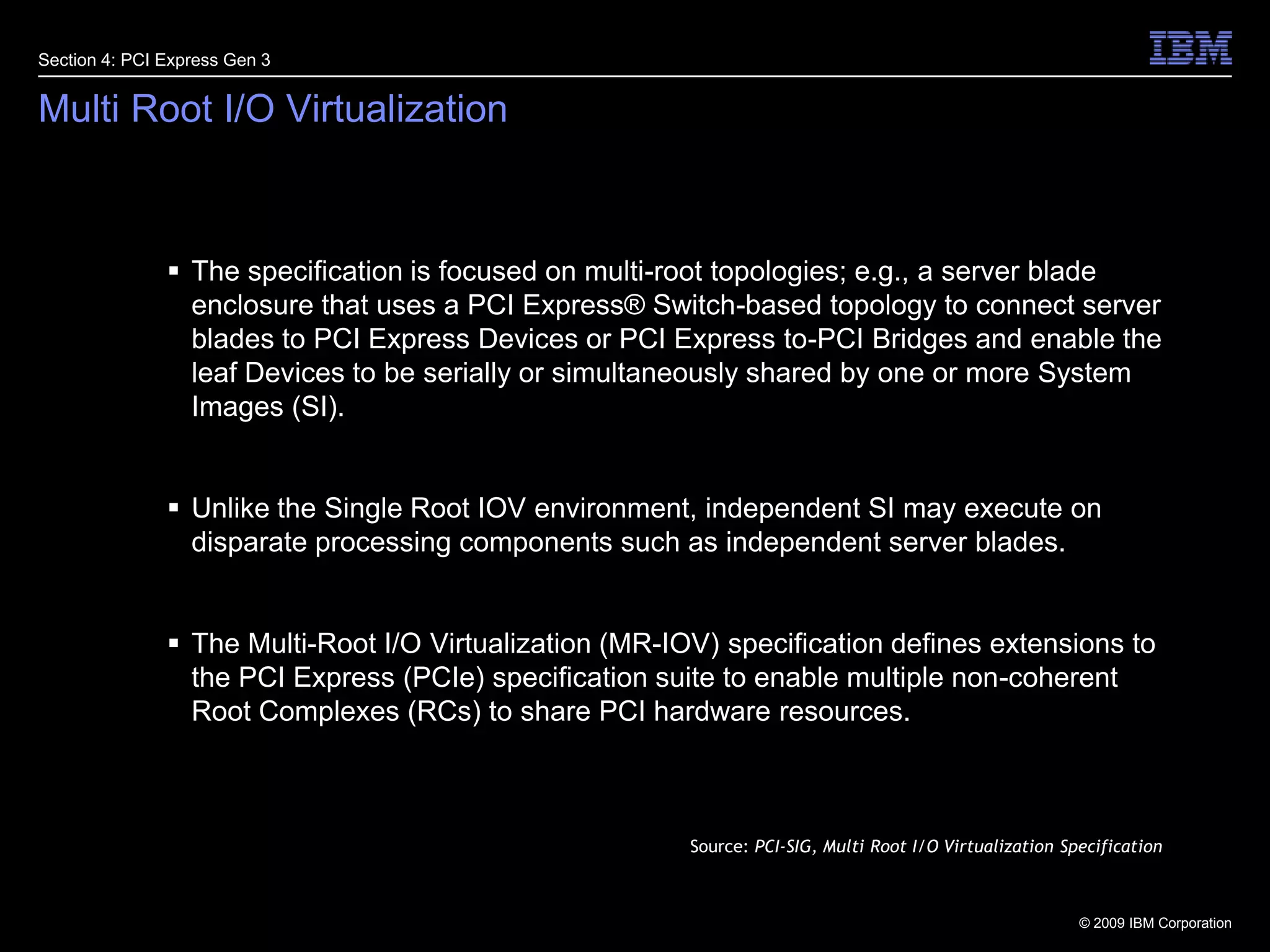 32Multi Root I/O VirtualizationSection 4: PCI Express Gen 3The specification is focused on multi-root topologies; e.g., a server blade enclosure that uses a PCI Express® Switch-based topology to connect server blades to PCI Express Devices or PCI Express to-PCI Bridges and enable the leaf Devices to be serially or simultaneously shared by one or more System Images (SI). Unlike the Single Root IOV environment, independent SI may execute on disparate processing components such as independent server blades.The Multi-Root I/O Virtualization (MR-IOV) specification defines extensions to the PCI Express (PCIe) specification suite to enable multiple non-coherent Root Complexes (RCs) to share PCI hardware resources.Source: PCI-SIG, Multi Root I/O Virtualization Specification
