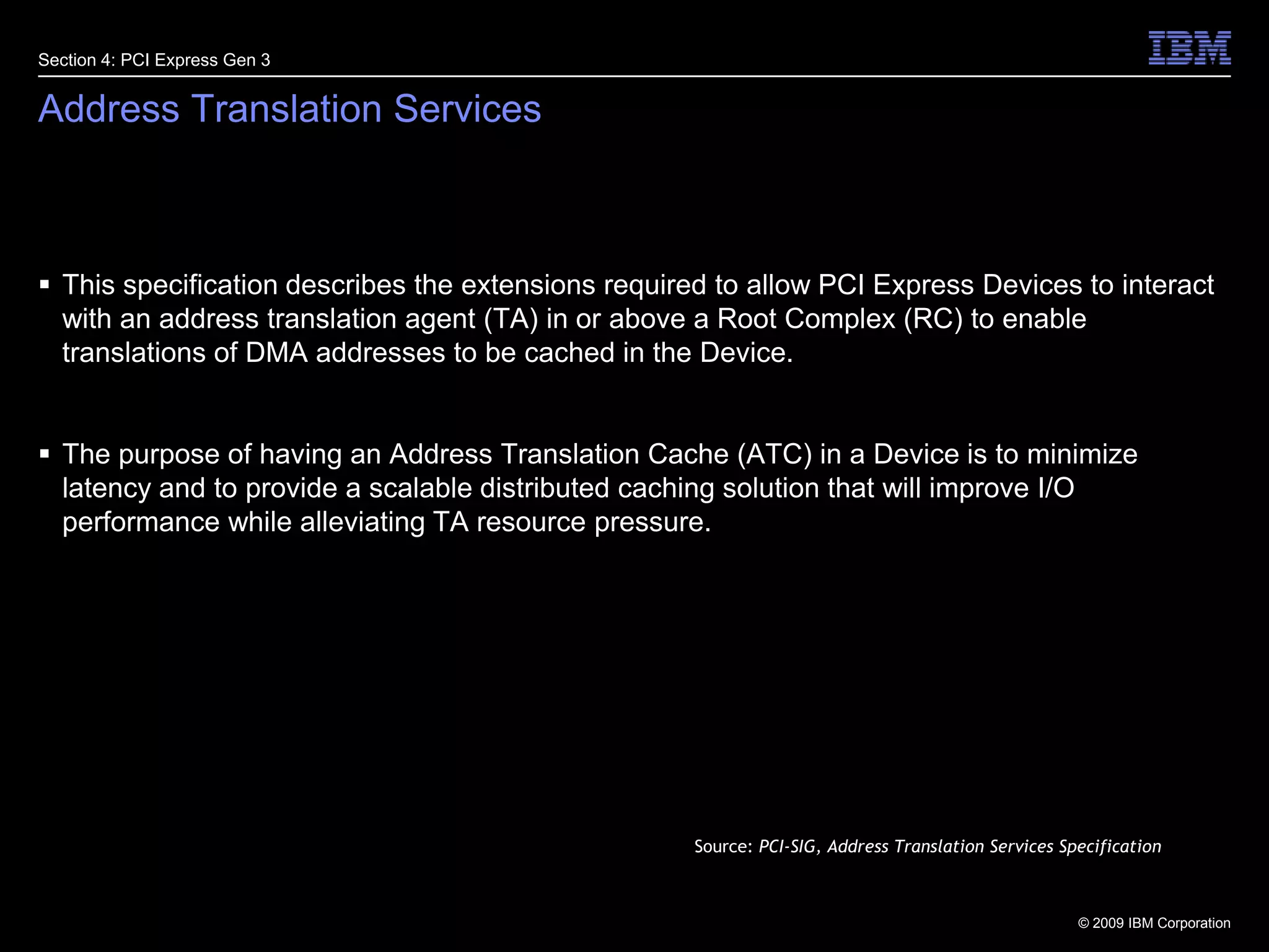 33Address Translation ServicesThis specification describes the extensions required to allow PCI Express Devices to interact with an address translation agent (TA) in or above a Root Complex (RC) to enable translations of DMA addresses to be cached in the Device.The purpose of having an Address Translation Cache (ATC) in a Device is to minimize latency and to provide a scalable distributed caching solution that will improve I/O performance while alleviating TA resource pressure.Section 4: PCI Express Gen 3Source: PCI-SIG, Address Translation Services Specification
