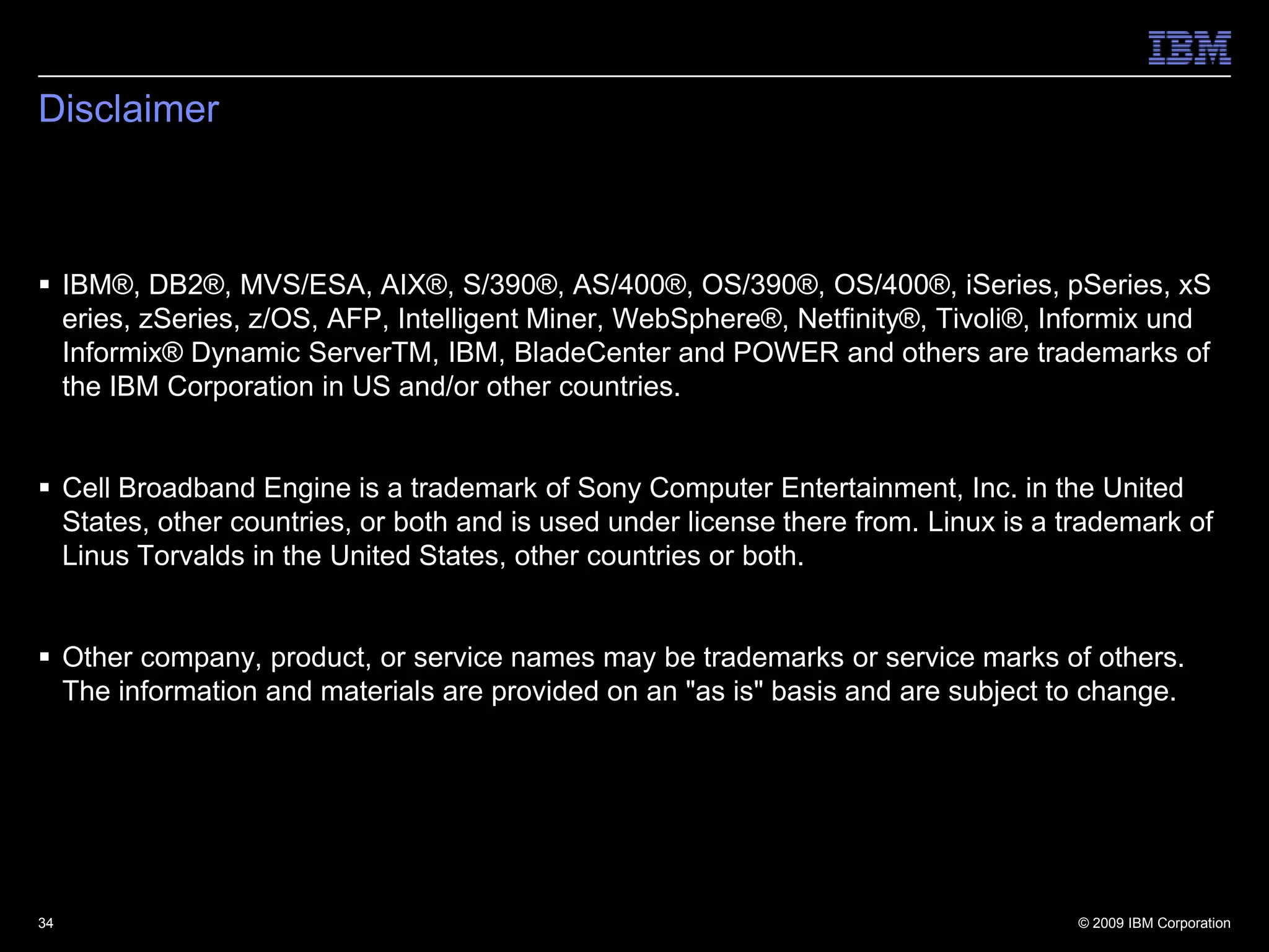 34DisclaimerIBM®, DB2®, MVS/ESA, AIX®, S/390®, AS/400®, OS/390®, OS/400®, iSeries, pSeries, xSeries, zSeries, z/OS, AFP, Intelligent Miner, WebSphere®, Netfinity®, Tivoli®, Informix und Informix® Dynamic ServerTM, IBM, BladeCenter and POWER and others are trademarks of the IBM Corporation in US and/or other countries.Cell Broadband Engine is a trademark of Sony Computer Entertainment, Inc. in the United States, other countries, or both and is used under license there from. Linux is a trademark of Linus Torvalds in the United States, other countries or both. Other company, product, or service names may be trademarks or service marks of others. The information and materials are provided on an "as is" basis and are subject to change.