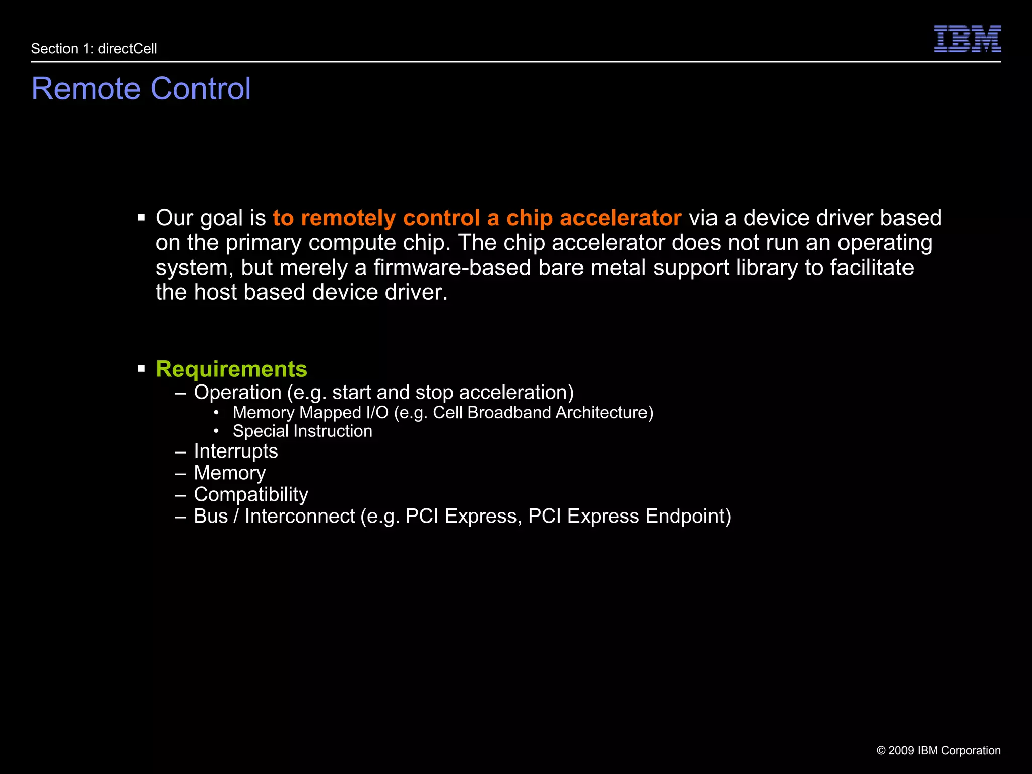 4Remote ControlSection 1: directCellOur goal is to remotely control a chip accelerator via a device driver based on the primary compute chip. The chip accelerator does not run an operating system, but merely a firmware-based bare metal support library to facilitate the host based device driver.RequirementsOperation (e.g. start and stop acceleration)Memory Mapped I/O (e.g. Cell Broadband Architecture)Special InstructionInterruptsMemoryCompatibilityBus / Interconnect (e.g. PCI Express, PCI Express Endpoint)