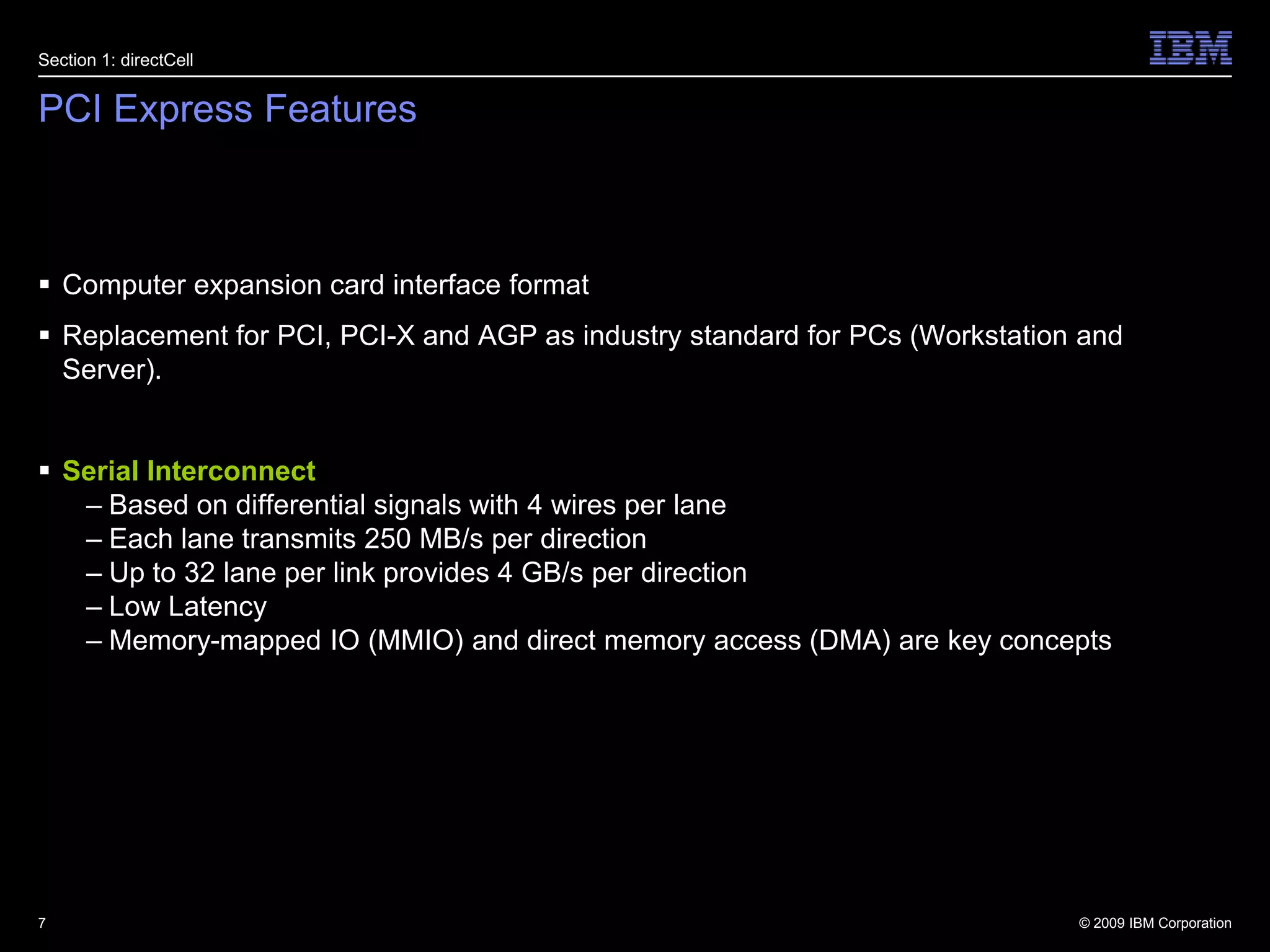 PCI Express FeaturesComputer expansion card interface formatReplacement for PCI, PCI-X and AGP as industry standard for PCs (Workstation and Server).Serial InterconnectBased on differential signals with 4 wires per laneEach lane transmits 250 MB/s per direction Up to 32 lane per link provides 4 GB/s per directionLow LatencyMemory-mapped IO (MMIO) and direct memory access (DMA) are key concepts7Section 1: directCell