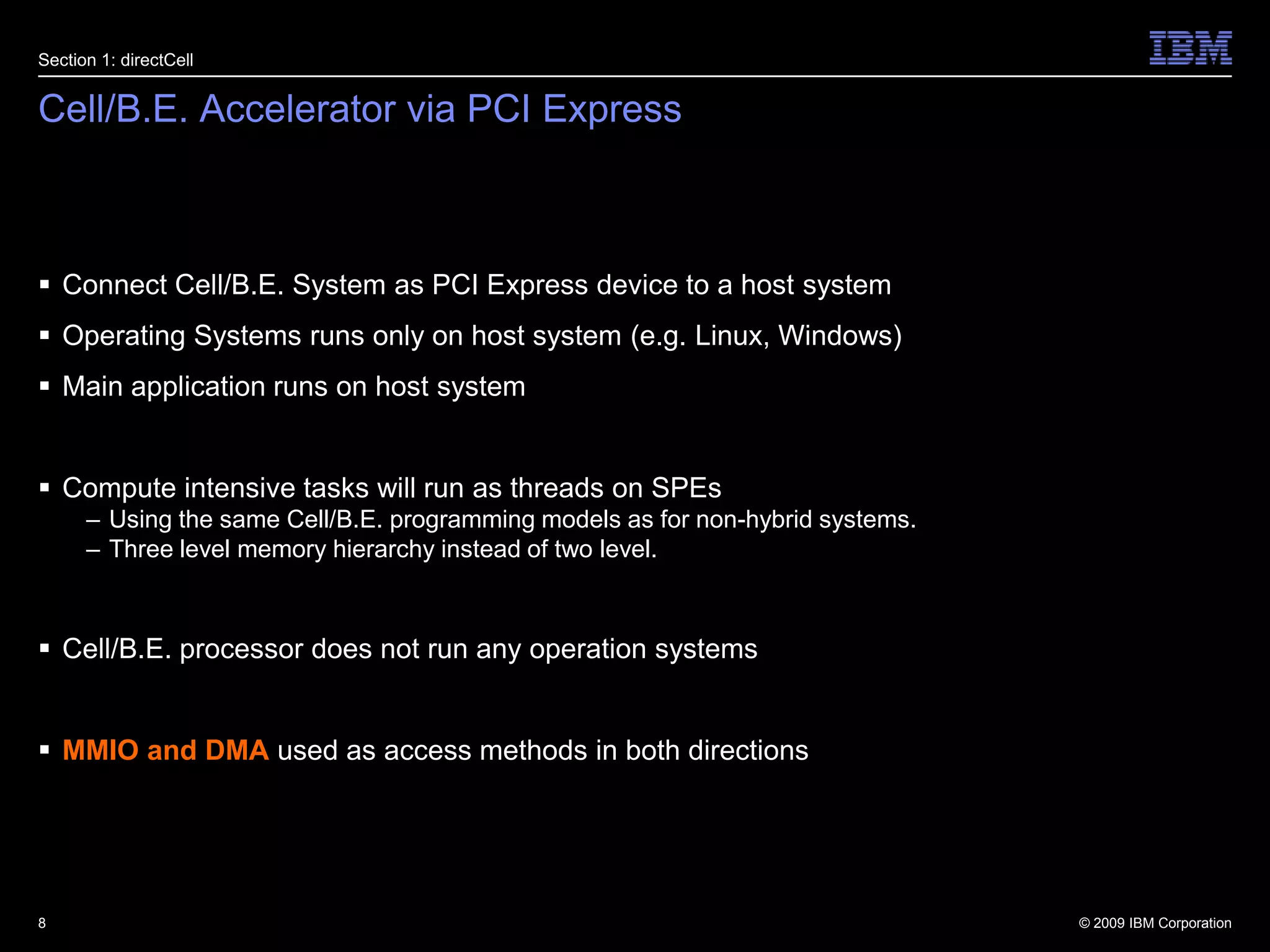 Cell/B.E. Accelerator via PCI ExpressConnect Cell/B.E. System as PCI Express device to a host systemOperating Systems runs only on host system (e.g. Linux, Windows)Main application runs on host systemCompute intensive tasks will run as threads on SPEsUsing the same Cell/B.E. programming models as for non-hybrid systems.Three level memory hierarchy instead of two level.Cell/B.E. processor does not run any operation systemsMMIO and DMA used as access methods in both directions 8Section 1: directCell