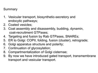 Summary
1. Vesicular transport, biosynthetic-secretory and
endocytic pathways;
2. Coated vesicles;
3. Coat assembly and disassembly, budding, dynamin,
coat-recruitment GTPases;
4. Targeting and fusion by Rab GTPases, SNAREs;
5. ER to Golgi: COPII, folding, fusion (cluster), retrograde;
6. Golgi apparatus structure and polarity;
7. Continuation of glycosylation;
8. Compartmentalization of Golgi cisternae;
9. By now we have introduced gated transport, transmembrane
transport and vesicular transport.
 