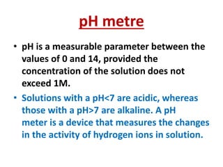 pH metre
• pH is a measurable parameter between the
values of 0 and 14, provided the
concentration of the solution does not
exceed 1M.
• Solutions with a pH<7 are acidic, whereas
those with a pH>7 are alkaline. A pH
meter is a device that measures the changes
in the activity of hydrogen ions in solution.
 