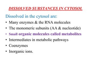 DISSOLVED SUBSTANCES IN CYTOSOL
Dissolved in the cytosol are:
• Many enzymes & the RNA molecules
• The monomeric subunits (AA & nucleotide)
• Small organic molecules called metabolites
• Intermediates in metabolic pathways
• Coenzymes
• Inorganic ions.
 
