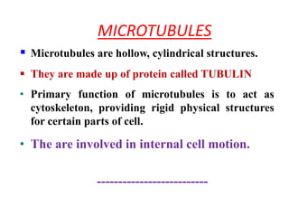 MICROTUBULES
 Microtubules are hollow, cylindrical structures.
 They are made up of protein called TUBULIN
• Primary function of microtubules is to act as
cytoskeleton, providing rigid physical structures
for certain parts of cell.
• The are involved in internal cell motion.
--------------------------
 