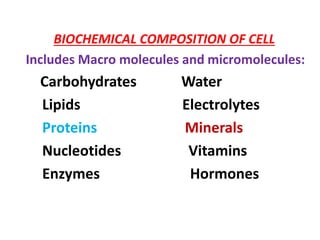 BIOCHEMICAL COMPOSITION OF CELL
Includes Macro molecules and micromolecules:
Carbohydrates Water
Lipids Electrolytes
Proteins Minerals
Nucleotides Vitamins
Enzymes Hormones
 