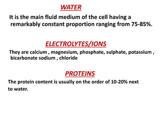 WATER
It is the main fluid medium of the cell having a
remarkably constant proportion ranging from 75-85%.
ELECTROLYTES/IONS
They are calcium , magnesium, phosphate, sulphate, potassium ,
bicarbonate sodium , chloride
PROTEINS
The protein content is usually on the order of 10-20% next
to water.
 