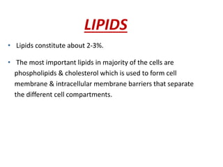 LIPIDS
• Lipids constitute about 2-3%.
• The most important lipids in majority of the cells are
phospholipids & cholesterol which is used to form cell
membrane & intracellular membrane barriers that separate
the different cell compartments.
 
