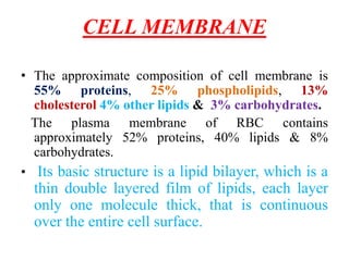CELL MEMBRANE
• The approximate composition of cell membrane is
55% proteins, 25% phospholipids, 13%
cholesterol 4% other lipids & 3% carbohydrates.
The plasma membrane of RBC contains
approximately 52% proteins, 40% lipids & 8%
carbohydrates.
• Its basic structure is a lipid bilayer, which is a
thin double layered film of lipids, each layer
only one molecule thick, that is continuous
over the entire cell surface.
 