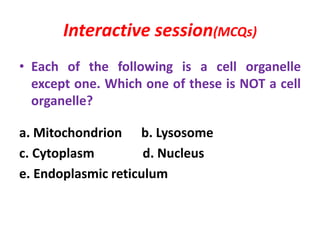 Interactive session(MCQs)
• Each of the following is a cell organelle
except one. Which one of these is NOT a cell
organelle?
a. Mitochondrion b. Lysosome
c. Cytoplasm d. Nucleus
e. Endoplasmic reticulum
 
