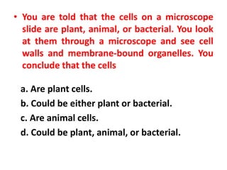 • You are told that the cells on a microscope
slide are plant, animal, or bacterial. You look
at them through a microscope and see cell
walls and membrane-bound organelles. You
conclude that the cells
a. Are plant cells.
b. Could be either plant or bacterial.
c. Are animal cells.
d. Could be plant, animal, or bacterial.
 