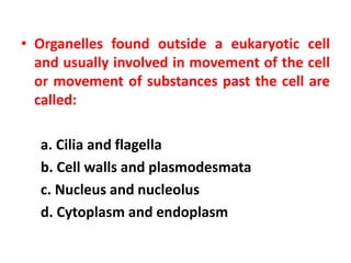 • Organelles found outside a eukaryotic cell
and usually involved in movement of the cell
or movement of substances past the cell are
called:
a. Cilia and flagella
b. Cell walls and plasmodesmata
c. Nucleus and nucleolus
d. Cytoplasm and endoplasm
 