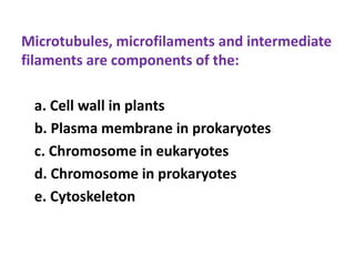 Microtubules, microfilaments and intermediate
filaments are components of the:
a. Cell wall in plants
b. Plasma membrane in prokaryotes
c. Chromosome in eukaryotes
d. Chromosome in prokaryotes
e. Cytoskeleton
 
