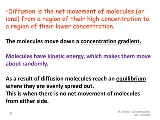 •Diffusion is the net movement of molecules (or
ions) from a region of their high concentration to
a region of their lower concentration.
The molecules move down a concentration gradient.
Molecules have kinetic energy, which makes them move
about randomly.
As a result of diffusion molecules reach an equilibrium
where they are evenly spread out.
This is when there is no net movement of molecules
from either side.
AS Biology, Cell membranes
and Transport
61
 