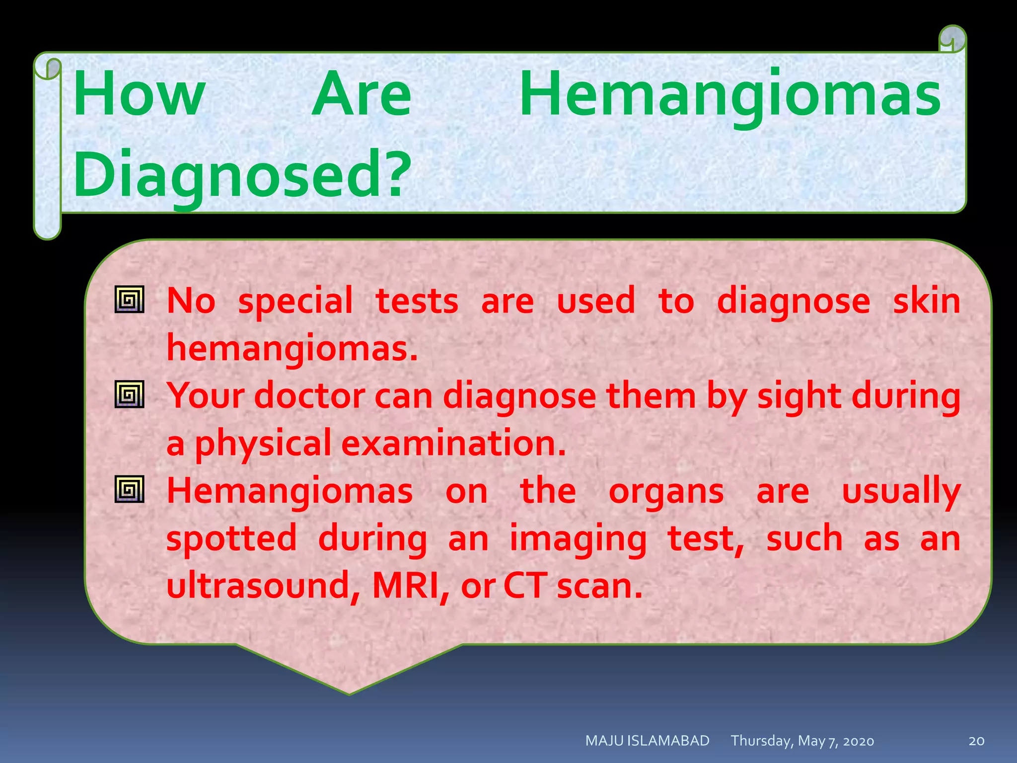 Thursday, May 7, 2020MAJU ISLAMABAD 20
How Are Hemangiomas
Diagnosed?
No special tests are used to diagnose skin
hemangiomas.
Your doctor can diagnose them by sight during
a physical examination.
Hemangiomas on the organs are usually
spotted during an imaging test, such as an
ultrasound, MRI, or CT scan.
 