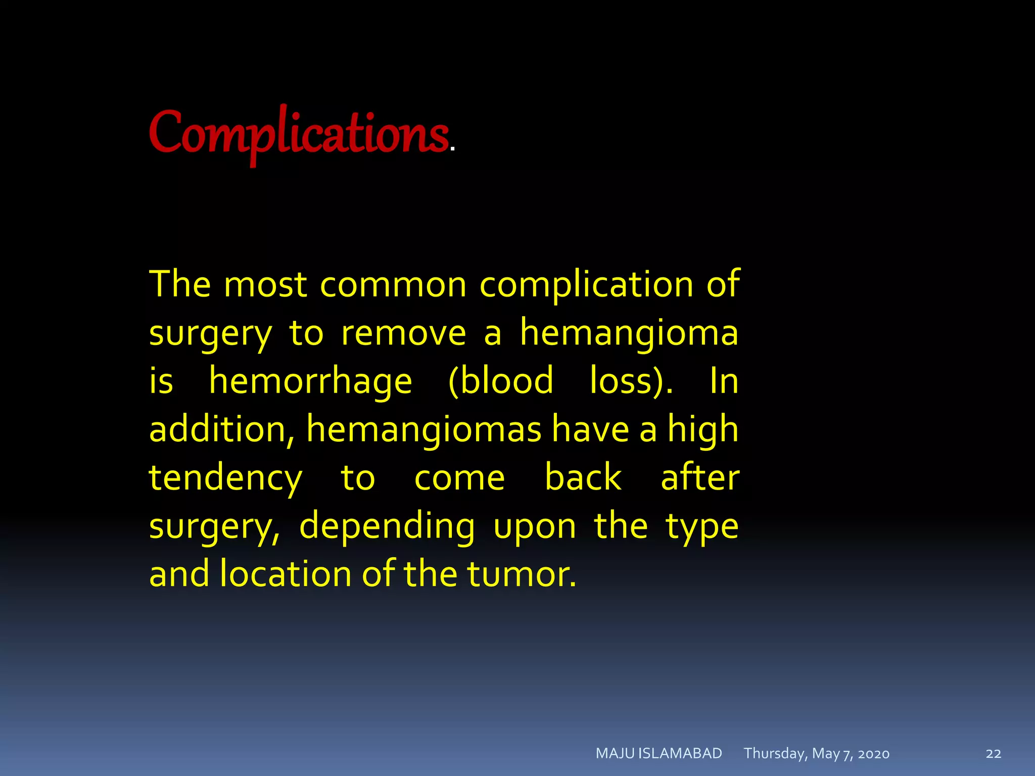 Thursday, May 7, 2020MAJU ISLAMABAD 22
Complications.
The most common complication of
surgery to remove a hemangioma
is hemorrhage (blood loss). In
addition, hemangiomas have a high
tendency to come back after
surgery, depending upon the type
and location of the tumor.
 