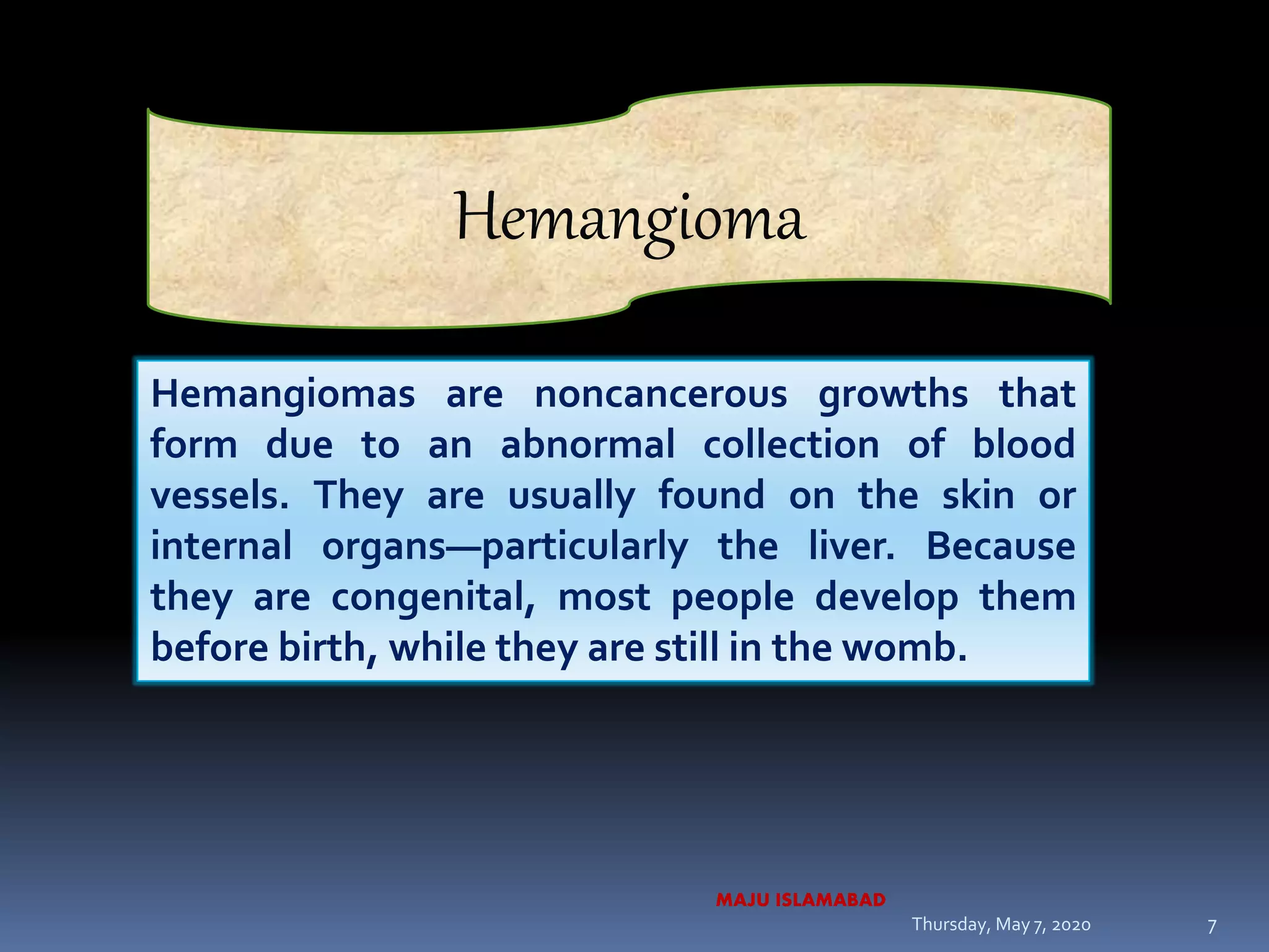 Hemangiomas are noncancerous growths that
form due to an abnormal collection of blood
vessels. They are usually found on the skin or
internal organs—particularly the liver. Because
they are congenital, most people develop them
before birth, while they are still in the womb.
Hemangioma
Thursday, May 7, 2020
MAJU ISLAMABAD
7
 