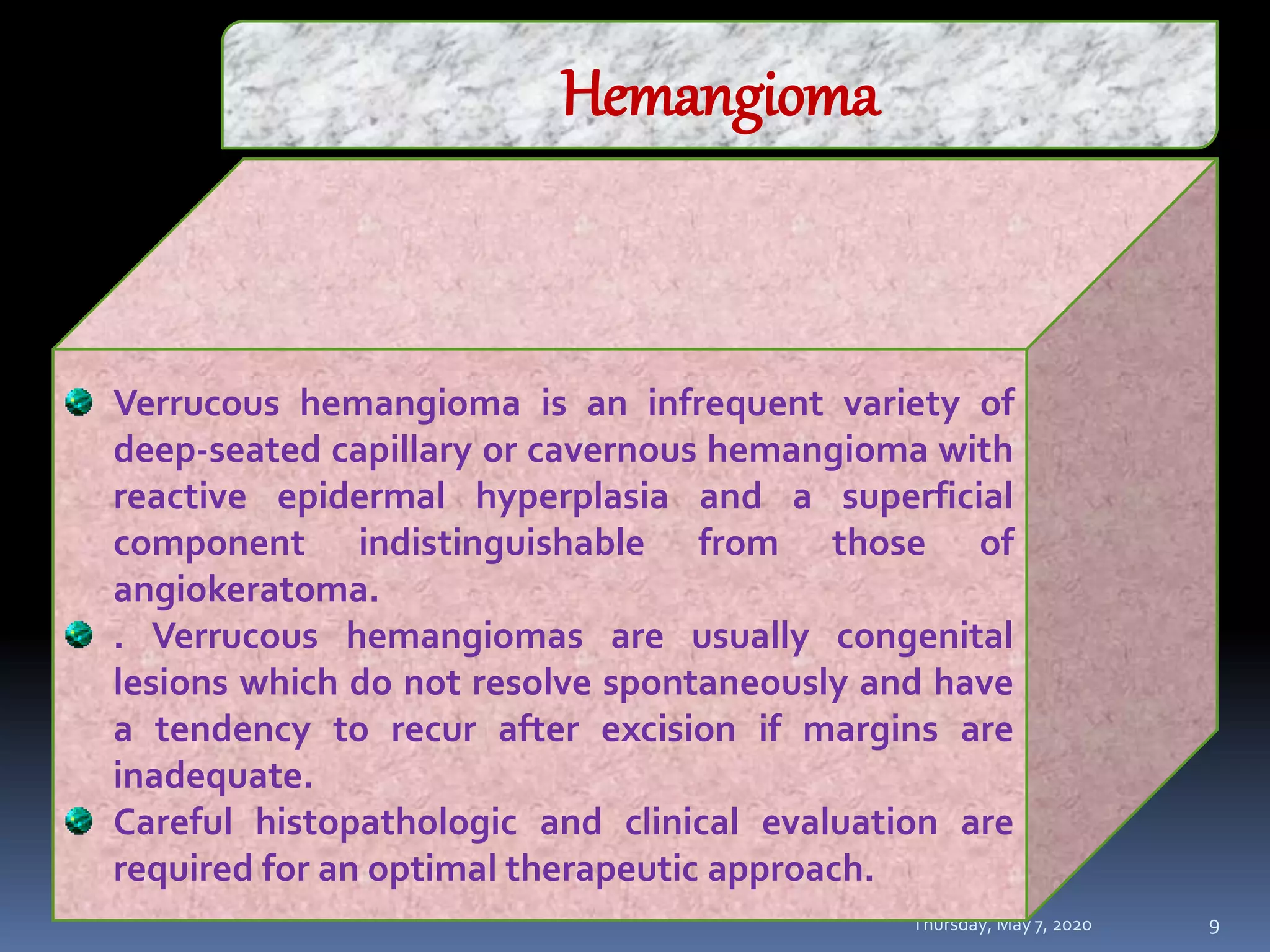 Thursday, May 7, 2020
MAJU ISLAMABAD
9
Hemangioma
Verrucous hemangioma is an infrequent variety of
deep-seated capillary or cavernous hemangioma with
reactive epidermal hyperplasia and a superficial
component indistinguishable from those of
angiokeratoma.
. Verrucous hemangiomas are usually congenital
lesions which do not resolve spontaneously and have
a tendency to recur after excision if margins are
inadequate.
Careful histopathologic and clinical evaluation are
required for an optimal therapeutic approach.
 