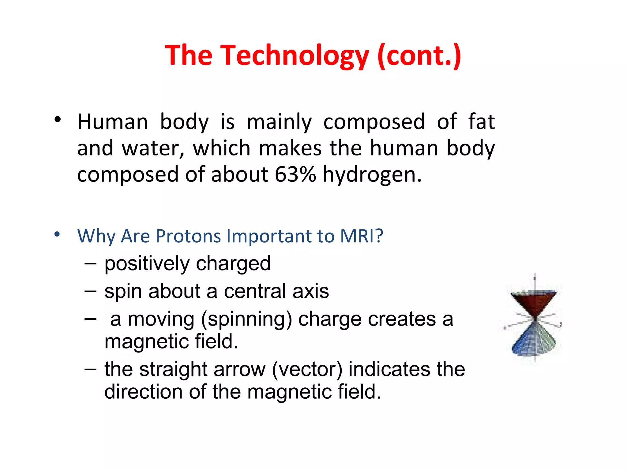 The Technology (cont.) Human body is mainly composed of fat and water, which makes the human body composed of about 63% hydrogen . Why Are Protons Important to MRI?  positively charged  spin about a central axis a moving (spinning) charge creates a magnetic field. the straight arrow (vector) indicates the direction of the magnetic field. 