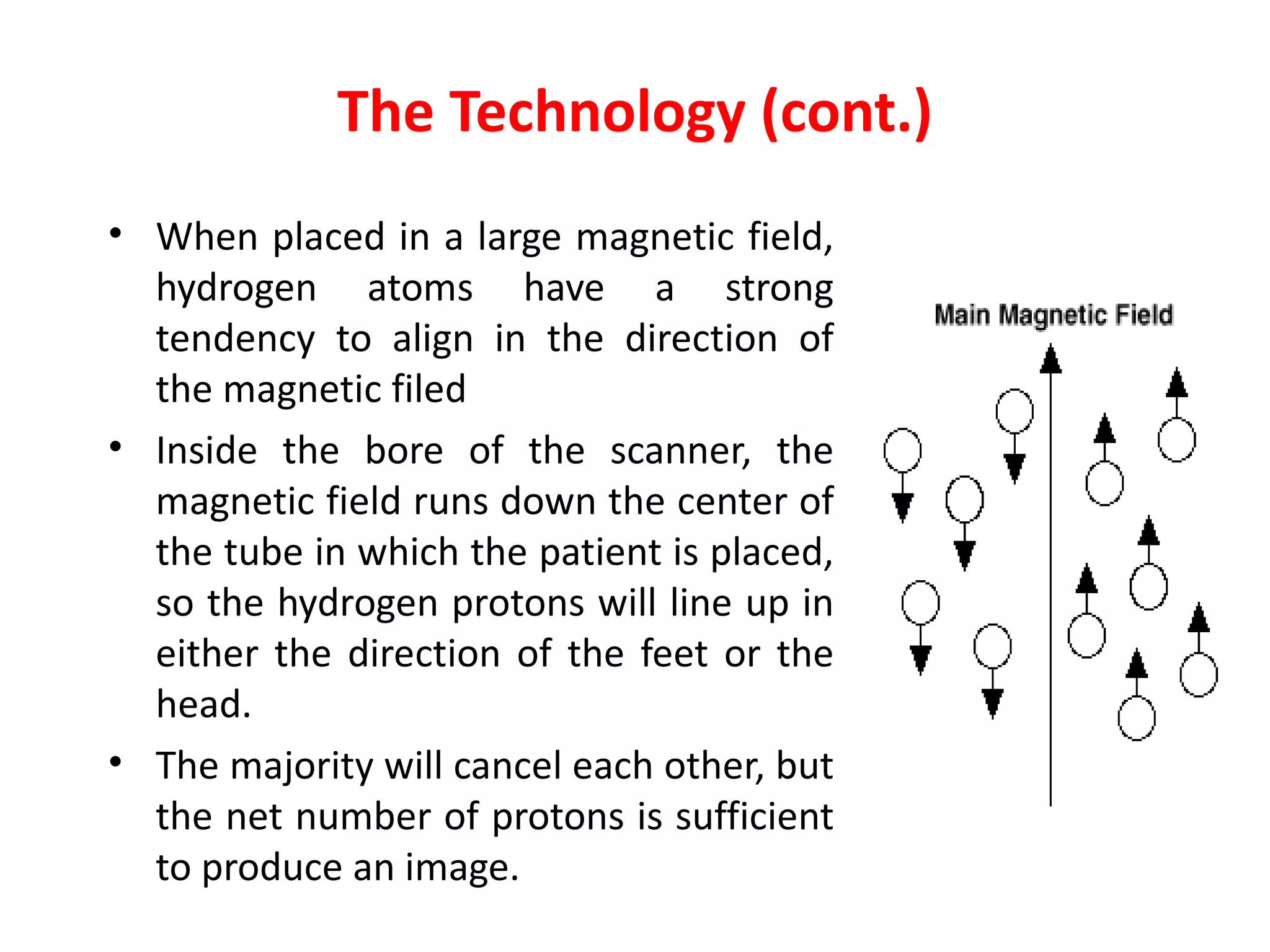 The Technology (cont.) When placed in a large magnetic field, hydrogen atoms have a strong tendency to align in the direction of the magnetic filed   Inside the bore of the scanner, the magnetic field runs down the center of the tube in which the patient is placed, so the hydrogen protons will line up in either the direction of the feet or the head.  The majority will cancel each other, but the net number of protons is sufficient to produce an image.  