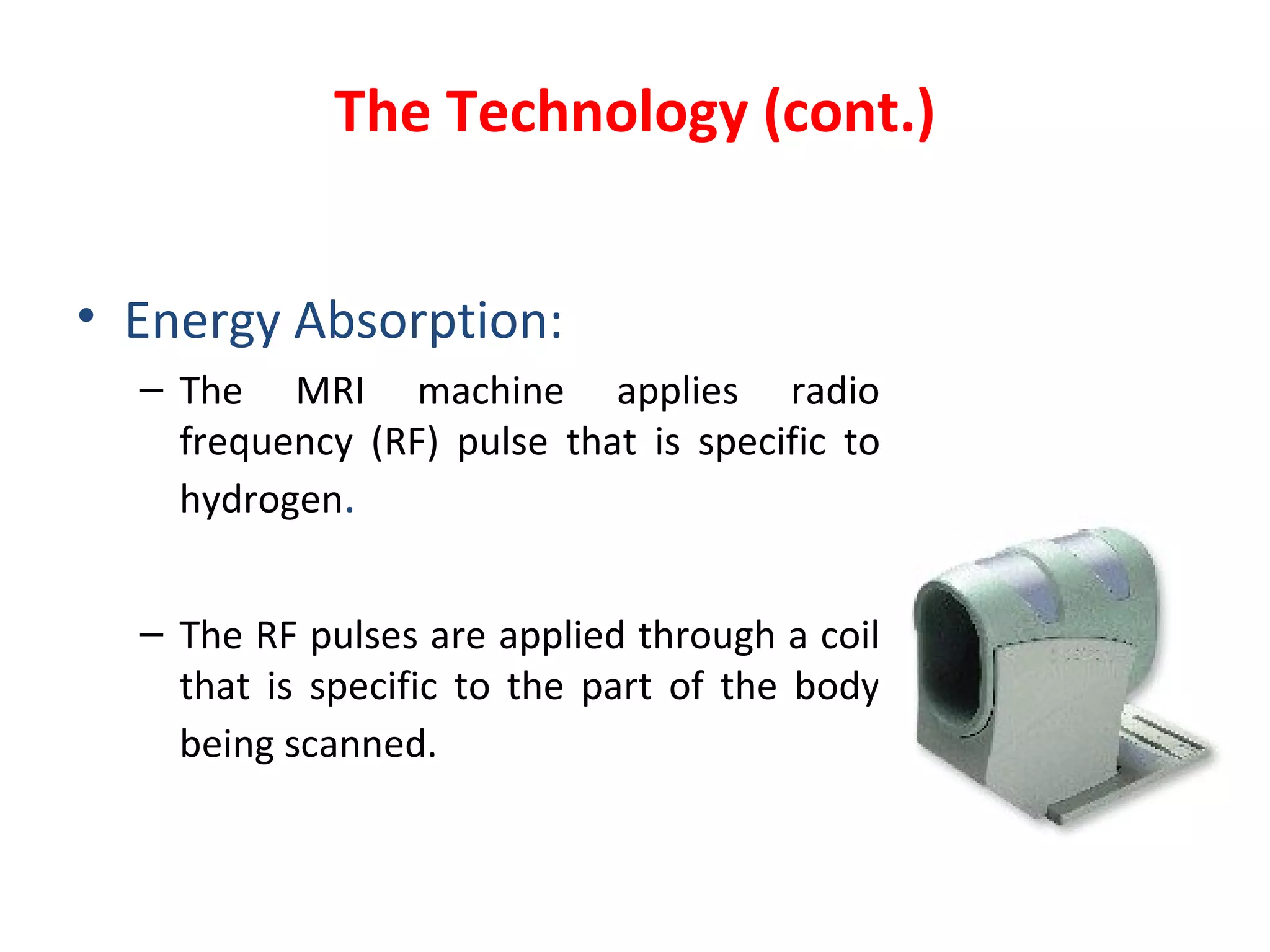 The Technology (cont.) Energy Absorption: The MRI machine applies radio frequency (RF) pulse that is specific to hydrogen . The RF pulses are applied through a coil that is specific to the part of the body being scanned.   