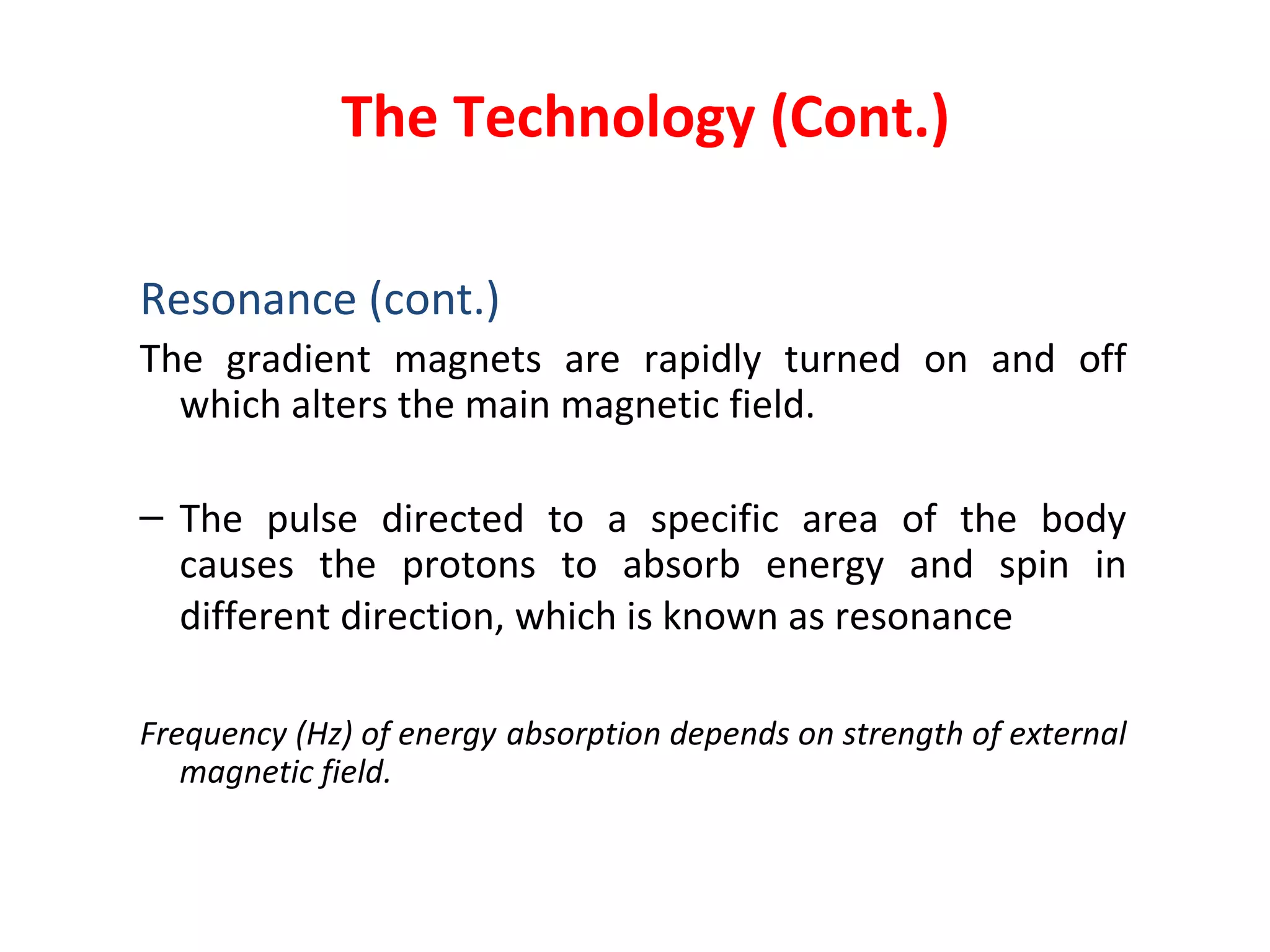 The Technology (Cont.) Resonance (cont.) The gradient magnets are rapidly turned on and off which alters the main magnetic field. The pulse directed to a specific area of the body causes the protons to absorb energy and spin in different direction, which is known as resonance   Frequency (Hz) of energy   absorption depends on strength of external magnetic field. 