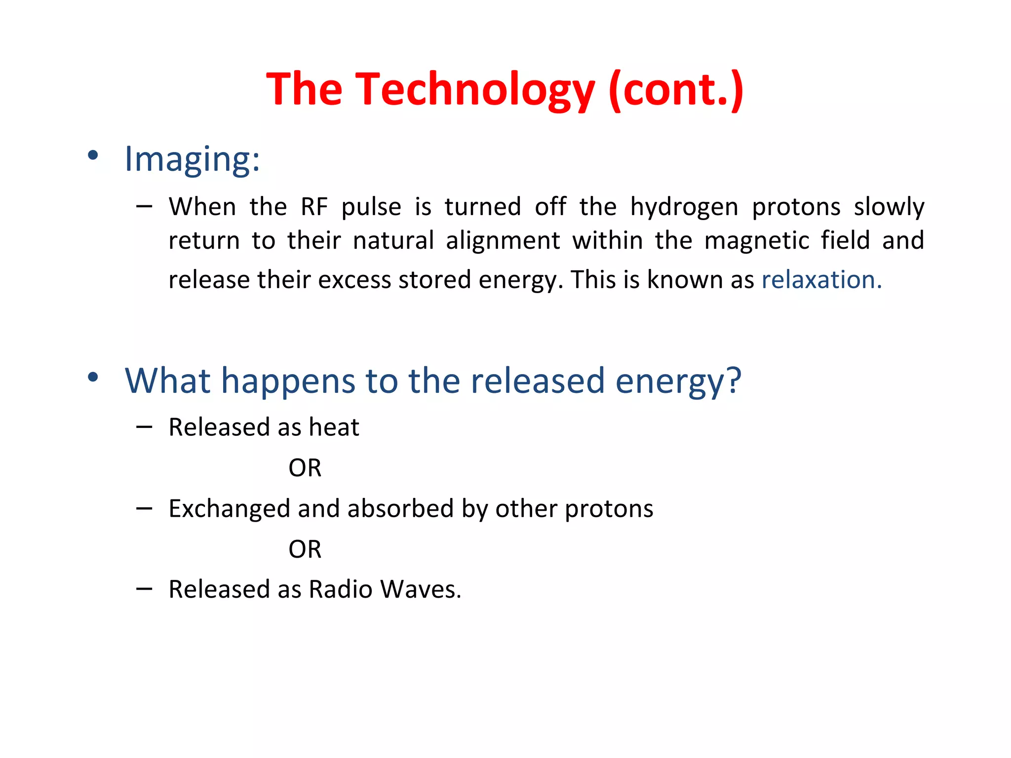 The Technology (cont.) Imaging: When the RF pulse is turned off the hydrogen protons slowly return to their natural alignment within the magnetic field and release their excess stored energy. This is known as  relaxation.   What happens to the released energy? Released as heat OR Exchanged and absorbed by other protons OR Released as Radio Waves . 
