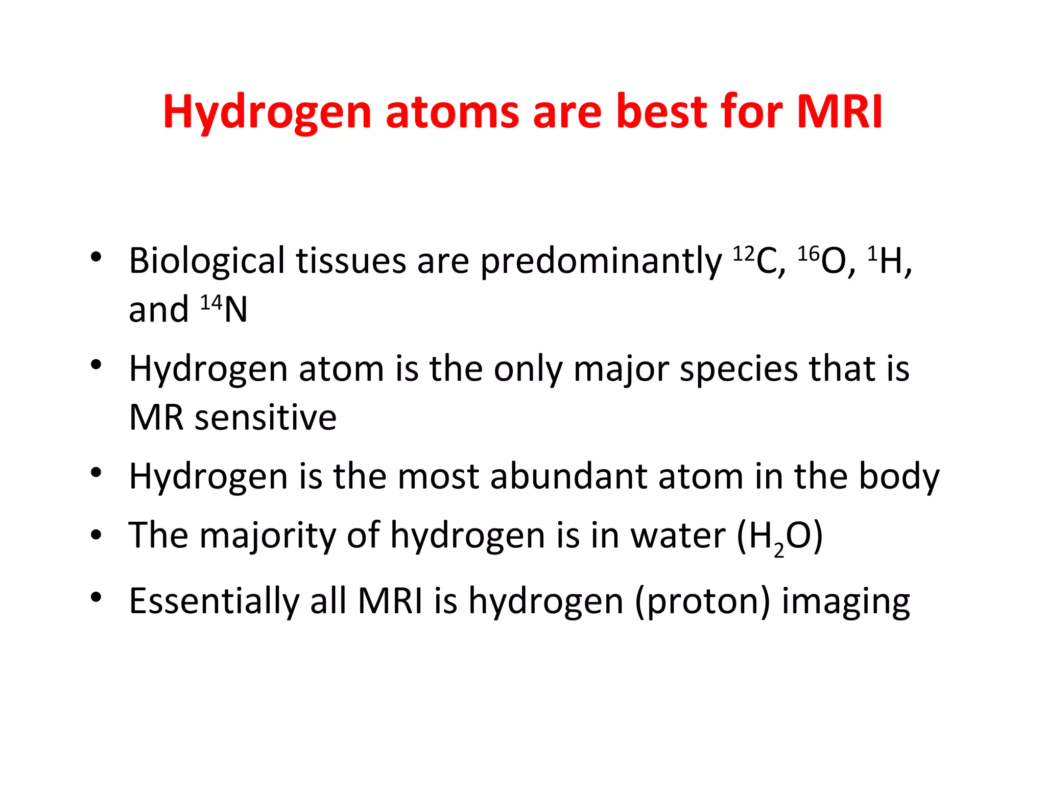Hydrogen atoms are best for MRI Biological tissues are predominantly  12 C,  16 O,  1 H, and  14 N Hydrogen atom is the only major species that is MR sensitive Hydrogen is the most abundant atom in the body The majority of hydrogen is in water (H 2 O) Essentially all MRI is hydrogen (proton) imaging 