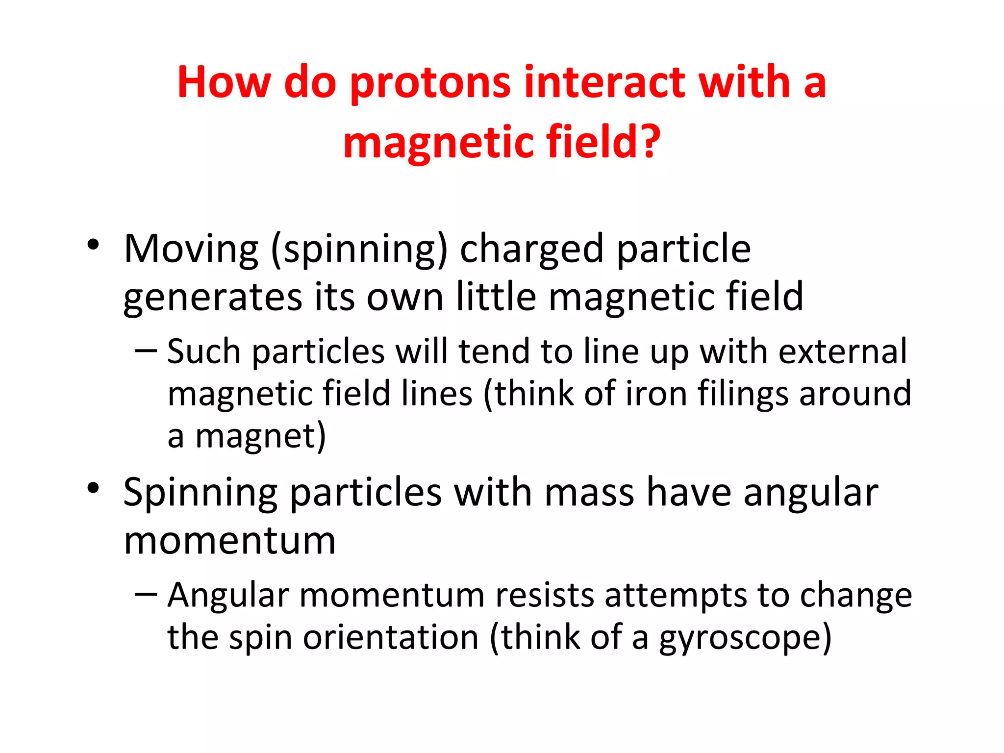 How do protons interact with a magnetic field? Moving (spinning) charged particle generates its own little magnetic field Such particles will tend to line up with external magnetic field lines (think of iron filings around a magnet) Spinning particles with mass have angular momentum Angular momentum resists attempts to change the spin orientation (think of a gyroscope) 