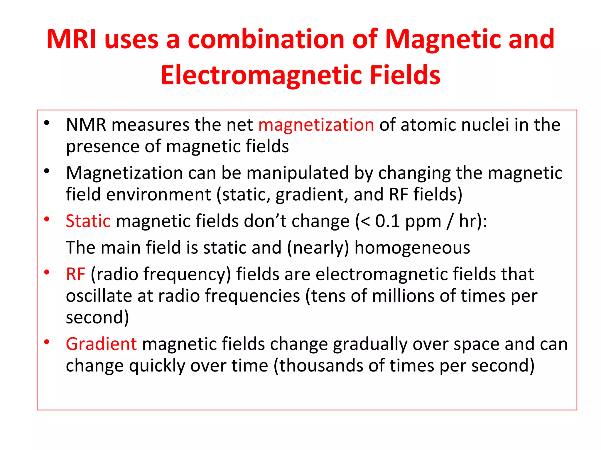 MRI uses a combination of Magnetic and Electromagnetic Fields NMR measures the net  magnetization  of atomic nuclei in the presence of magnetic fields Magnetization can be manipulated by changing the magnetic field environment (static, gradient, and RF fields) Static  magnetic fields don’t change (< 0.1 ppm / hr): The main field is static and (nearly) homogeneous RF  (radio frequency) fields are electromagnetic fields that oscillate at radio frequencies (tens of millions of times per second) Gradient  magnetic fields change gradually over space and can change quickly over time (thousands of times per second) 